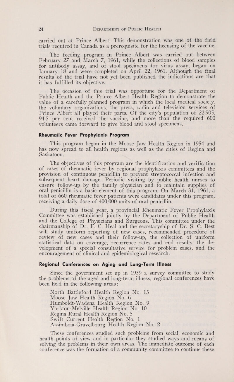 carried out at Prince Albert. This demonstration was one of the field trials required in Canada as a prerequisite for the licensing of the vaccine. The feeding program in Prince Albert was carried out between February 27 and March 7, 1961, while the collections of blood samples for antibody assay, and of stool specimens for virus assay, began on January 18 and were completed on April 22, 1961. Although the final results of the trial have not yet been published the indications are that it has fulfilled its objective. The occasion of this trial was opportune for the Department of Public Health and the Prince Albert Health Region to demonstrate the value of a carefully planned program in which the local medical society, the voluntary organizations, the press, radio and television services of Prince Albert all played their parts. Of the city’s population of 22,905, 94.5 per cent received the vaccine, and more than the required 600 volunteers came forward to give blood and stool specimens. Rheumatic Fever Prophylaxis Program This program began in the Moose Jaw Health Region in 1954 and has now spread to all health regions as well as the cities of Regina and Saskatoon. The objectives of this program are the identification and verification of cases of rheumatic fever by regional prophylaxis committees and the provision of continuous penicillin to prevent streptococcal infection and subsequent heart damage. Periodic visiting by public health nurses to ensure follow-up by the family physician and to maintain supplies of oral penicillin is a basic element of this program. On March 31, 1961, a total of 660 rheumatic fever patients were candidates under this program, receiving a daily dose of 400,000 units of oral penicillin. During this fiscal year, a provincial Rheumatic Fever Prophylaxis Committee was established jointly by the Department of Public Health and the College of Physicians and Surgeons. This committee under the chairmanship of Dr. F. C. Heal and the secretaryship of Dr. S. C. Best will study uniform reporting of new cases, recommended procedure of review of new cases and their follow-up, the collection of uniform statistical data on coverage, recurrence rates and end results, the de¬ velopment of a special consultative service for problem cases, and the encouragement of clinical and epidemiological research. Regional Conferences on Aging and Long-Term Illness Since the government set up in 1959 a survey committee to’ study the problems of the aged and long-term illness, regional conferences have been held in the following areas: North Battleford Health Region No. 13 Moose Jaw Health Region No. 6 Humboldt-Wadena Health Region No. 9 Yorkton-Melville Health Region No. 10 Regina Rural Health Region No. 5 Swift Current Health Region No. 1 Assiniboia-Gravelbourg Health Region No. 2 These conferences studied such problems from social, economic and health points of view and in particular they studied ways and means of solving the problems in their own areas. The immediate outcome of each conference was the formation of a community committee to continue these