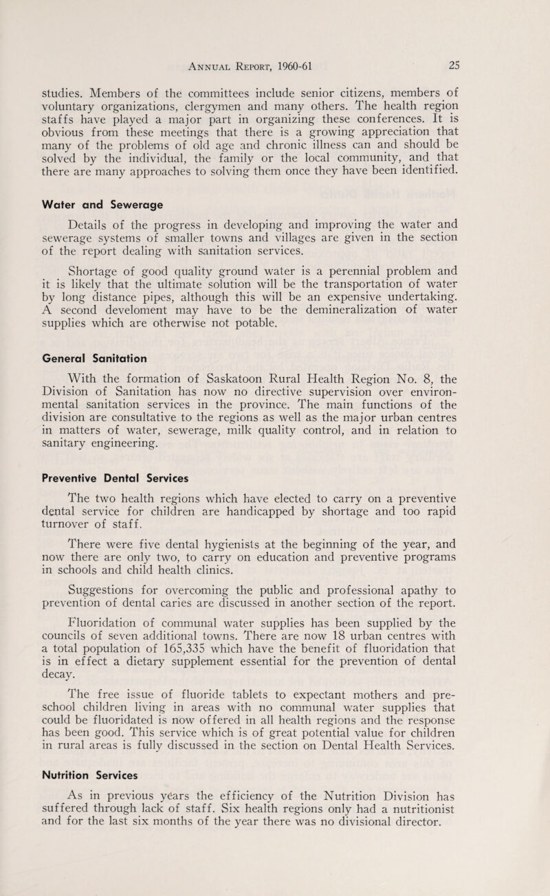 studies. Members of the committees include senior citizens, members of voluntary organizations, clergymen and many others. The health region staffs have played a major part in organizing these conferences. It is obvious from these meetings that there is a growing appreciation that many of the problems of old age and chronic illness can and should be solved by the individual, the family or the local community, and that there are many approaches to solving them once they have been identified. Water and Sewerage Details of the progress in developing and improving the water and sewerage systems of smaller towns and villages are given in the section of the report dealing with sanitation services. Shortage of good quality ground water is a perennial problem and it is likely that the ultimate solution will be the transportation of water by long distance pipes, although this will be an expensive undertaking. A second develoment may have to be the demineralization of water supplies which are otherwise not potable. General Sanitation With the formation of Saskatoon Rural Health Region No. 8, the Division of Sanitation has now no directive supervision over environ¬ mental sanitation services in the province. The main functions of the division are consultative to the regions as well as the major urban centres in matters of water, sewerage, milk quality control, and in relation to sanitary engineering. Preventive Dental Services The two health regions which have elected to carry on a preventive dental service for children are handicapped by shortage and too rapid turnover of staff. There were five dental hygienists at the beginning of the year, and now there are only two, to carry on education and preventive programs in schools and child health clinics. Suggestions for overcoming the public and professional apathy to prevention of dental caries are discussed in another section of the report. Fluoridation of communal water supplies has been supplied by the councils of seven additional towns. There are now 18 urban centres with a total population of 165,335 which have the benefit of fluoridation that is in effect a dietary supplement essential for the prevention of dental decay. The free issue of fluoride tablets to expectant mothers and pre¬ school children living in areas with no communal water supplies that could be fluoridated is now offered in all health regions and the response has been good. This service v/hich is of great potential value for children in rural areas is fully discussed in the section on Dental Health Services. Nutrition Services As in previous y6ars the efficiency of the Nutrition Division has suffered through lack of staff. Six health regions only had a nutritionist and for the last six months of the year there was no divisional director.
