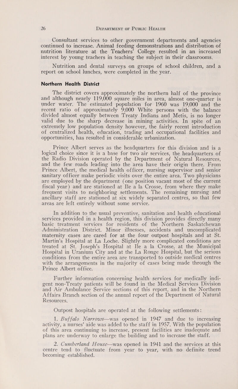 Consultant services to other government departments and agencies continued to increase. Animal feeding demonstrations and distribution of nutrition literature at the Teachers’ College resulted in an increased interest by young teachers in teaching the subject in their classrooms. Nutrition and dental surveys on groups of school children, and a report on school lunches, were completed in the year. Northern Health District The district covers approximately the northern half of the province and although nearly 119,000 square miles in area, almost one-quarter is under water. The estimated population for 1960 was 19,000 and the recent ratio of approximately 9,000 White persons with the balance divided almost equally between Treaty Indians and Metis, is no longer valid due to the sharp decrease in mining activities. In spite of an extremely low population density however, the fairly recent introduction of centralized health, education, trading and occupational facilities and opportunities, has resulted in considerable urbanization. Prince Albert serves as the headquarters for this division and is a logical choice since it is a base for two air services, the headquarters of the Radio Division operated by the Department of Natural Resources, and the few roads leading into the area have their origin there. From Prince Albert, the medical health officer, nursing supervisor and senior sanitary officer make periodic visits over the entire area. Two physicians are employed by the department (one position vacant most of the current fiscal year) and are stationed at lie a la Crosse, from where they make frequent visits to neighboring settlements. The remaining nursing and ancillary staff are stationed at six widely separated centres, so that few areas are left entirely without some service. In addition to the usual preventive, sanitation and health educational services provided in a health region, this division provides directly many basic treatment services for residents of the Northern Saskatchewan Administration District. Minor illnesses, accidents and uncomplicated maternity cases are cared for at the four outpost hospitals and at St. Martin’s Hospital at La Loche. Slightly more complicated conditions are treated at St. Joseph’s Hospital at lie a la Crosse, at the Municipal Hospital in Uranium City and at the La Ronge Hospital, but the serious conditions from the entire area are transported to outside medical centres with the arrangements in the majority of cases being made through the Prince Albert office. Further information concerning health services for medically indi¬ gent non-Treaty patients will be found in the Medical Services Division and Air Ambulance Service sections of this report, and in the Northern Affairs Branch section of the annual report of the Department of Natural Resources. Outpost hospitals are operated at the following settlements: 1. Buffalo Narrows—was opened in 1947 and due to increasing activity, a nurses’ aide was added to the staff in 1957. With the population of this area continuing to increase, present facilities are inadequate and plans are underway to enlarge the building and to increase the staff. 2. Cumberland House—was opened in 1941 and the services at this centre tend to fluctuate from year to year, with no definite trend becoming established.