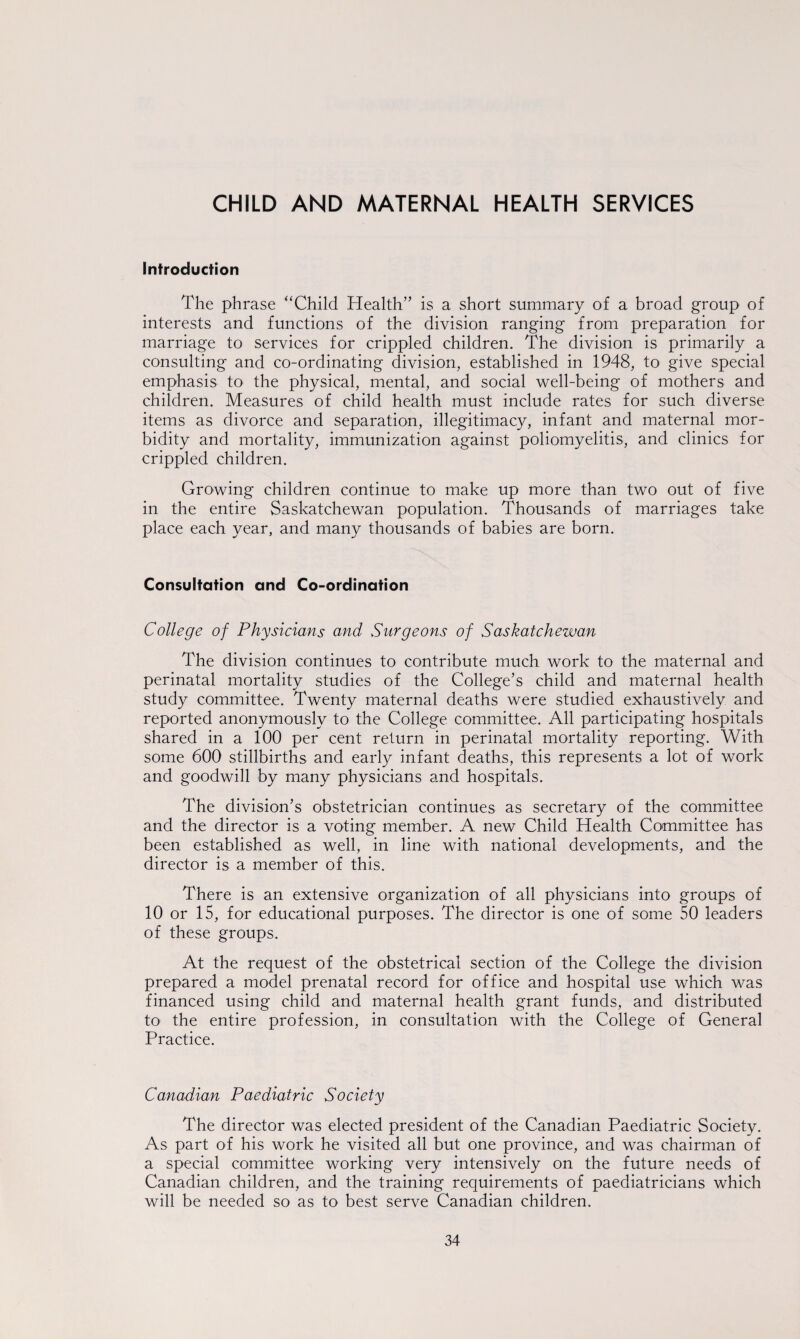 CHILD AND MATERNAL HEALTH SERVICES Introduction The phrase “Child Health” is a short summary of a broad group of interests and functions of the division ranging from preparation for marriage to services for crippled children. The division is primarily a consulting and co-ordinating division, established in 1948, to give special emphasis to the physical, mental, and social well-being of mothers and children. Measures of child health must include rates for such diverse items as divorce and separation, illegitimacy, infant and maternal mor¬ bidity and mortality, immunization against poliomyelitis, and clinics for crippled children. Growing children continue to make up more than two out of five in the entire Saskatchewan population. Thousands of marriages take place each year, and many thousands of babies are born. Consultation and Co-ordination College of Physicians and Surgeons of Saskatchewan The division continues to contribute much work to the maternal and perinatal mortality studies of the College’s child and maternal health study committee. Twenty maternal deaths were studied exhaustively and reported anonymously to the College committee. All participating hospitals shared in a 100 per cent return in perinatal mortality reporting. With some 600 stillbirths and early infant deaths, this represents a lot of work and goodwill by many physicians and hospitals. The division’s obstetrician continues as secretary of the committee and the director is a voting member. A new Child Health Committee has been established as well, in line with national developments, and the director is a member of this. There is an extensive organization of all physicians into groups of 10 or 15, for educational purposes. The director is one of some 50 leaders of these groups. At the request of the obstetrical section of the College the division prepared a model prenatal record for office and hospital use which was financed using child and maternal health grant funds, and distributed to the entire profession, in consultation with the College of General Practice. Canadian Paediatric Society The director was elected president of the Canadian Paediatric Society. As part of his work he visited all but one province, and was chairman of a special committee working very intensively on the future needs of Canadian children, and the training requirements of paediatricians which will be needed so as to best serve Canadian children.