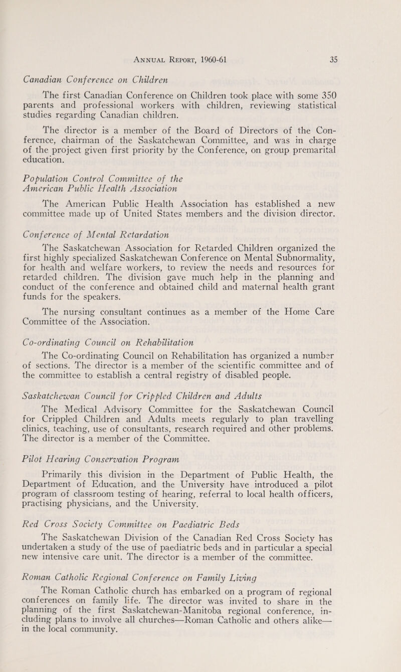 Canadian Conference on Children The first Canadian Conference on Children took place with some 350 parents and professional workers with children, reviewing statistical studies regarding Canadian children. The director is a member of the Board of Directors of the Con¬ ference, chairman of the Saskatchewan Committee, and was in charge of the project given first priority by the Conference, on group premarital education. Population Control Committee of the American Public Health Association The American Public Health Association has established a new committee made up of United States members and the division director. Conference of Mental Retardation The Saskatchewan Association for Retarded Children organized the first highly specialized Saskatchewan Conference on Mental Subnormality, for health and welfare workers, to review the needs and resources for retarded children. The division gave much help in the planning and conduct of the conference and obtained child and maternal health grant funds for the speakers. The nursing consultant continues as a member of the Home Care Committee of the Association. Co-ordinating Council on Rehabilitation The Co-ordinating Council on Rehabilitation has organized a number of sections. The director is a member of the scientific committee and of the committee to establish a central registry of disabled people. Saskatchewan Council for Crippled Children and Adults The Medical Advisory Committee for the Saskatchewan Council for Crippled Children and Adults meets regularly to plan travelling clinics, teaching, use of consultants, research required and other problems. The director is a member of the Committee. Pilot Hearing Conservation Program Primarily this division in the Department of Public Health, the Department of Education, and the University have introduced a pilot program of classroom testing of hearing, referral to local health officers, practising physicians, and the University. Red Cross Society Committee on Paediatric Beds The Saskatchewan Division of the Canadian Red Cross Society has undertaken a study of the use of paediatric beds and in particular a special new intensive care unit. The director is a member of the committee. Roman Catholic Regional Conference on Family Living The Roman Catholic church has embarked on a program of regional conferences on family life. The director was invited to share in the planning of the first Saskatchewan-Manitoba regional conference, in¬ cluding plans to involve all churches—Roman Catholic and others alike— in the local community.