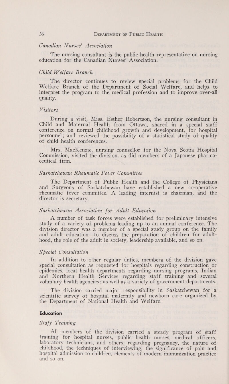 Canadian Nurses’ Association The nursing consultant is the public health representative on nursing education for the Canadian Nurses’ Association. Child Welfare Branch The director continues to review special problems for the Child Welfare Branch of the Department of Social Welfare, and helps to interpret the program to the medical profession and to improve over-all quality. Visitors During a visit, Miss. Esther Robertson, the nursing consultant in Child and Maternal Health from Ottawa, shared in a special staff conference on normal childhood growth and development, for hospital personnel; and reviewed the possibility of a statistical study of quality of child health conferences. Mrs. MacKenzie, nursing counsellor for the Nova Scotia Hospital Commission, visited the division, as did members of a Japanese pharma¬ ceutical firm. Saskatchewan Rheumatic Fever Committee The Department of Public Health and the College of Physicians and Surgeons of Saskatchewan have established a new co-operative rheumatic fever committee. A leading internist is chairman, and the director is secretary. Saskatchewan Association for Adult Education A number of task forces were established for preliminary intensive study of a variety of problems leading up to an annual conference. The division director was a member of a special study group on the family and adult education—to discuss the preparation of children for adult¬ hood, the role of the adult in society, leadership available, and so on. Special Consultation In addition to other regular duties, members of the division gave special consultation as requested for hospitals regarding construction or epidemics, local health departments regarding nursing programs, Indian and Northern Health Services regarding staff training and several voluntary health agencies; as well as a variety of government departments. The division carried major responsibility in Saskatchewan for a scientific survey of hospital maternity and newborn care organized by the Department of National Health and Welfare. Education Staff Training All members of the division carried a steady program of staff training for hospital nurses, public health nurses, medical officers, laboratory technicians, and others, regarding pregnancy, the nature of childhood, the techniques of interviewing, the significance of pain and hospital admission to children, elements of modern immunization practice and so on.