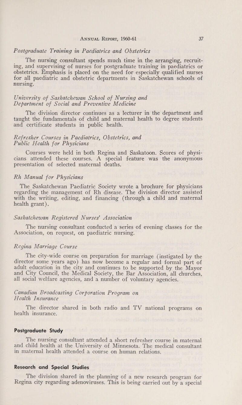 Postgraduate Training in Paediatrics and Obstetrics The nursing consultant spends much time in the arranging, recruit¬ ing, and supervising of nurses for postgraduate training in paediatrics or obstetrics. Emphasis is placed on the need for especially qualified nurses for all paediatric and obstetric departments in Saskatchewan schools of nursing. University of Saskatchewan School of Nursing and Department of Social and Preventive Medicine The division director continues as a lecturer in the department and taught the fundamentals of child and maternal health to degree students and certificate students in public health. Refresher Courses in Paediatrics, Obstetrics, and Public Health for Physicians Courses were held in both Regina and Saskatoon. Scores of physi¬ cians attended these courses. A special feature was the anonymous presentation of selected maternal deaths. Rh Manual for Physicians The Saskatchewan Paediatric Society wrote a brochure for physicians regarding the management of Rh disease. The division director assisted with the writing, editing, and financing (through a child and maternal health grant). Saskatchewan Registered Nurses' Association The nursing consultant conducted a series of evening classes for the Association, on request, on paediatric nursing. Regina Marriage Course The city-wide course on preparation for marriage (instigated by the director some years ago) has now become a regular and formal part of adult education in the city and continues to be supported by the Mayor and City Council, the Medical Society, the Bar Association, all churches, all social welfare agencies, and a number of voluntary agencies. Canadian Broadcasting Corporation Program on Health Insurance The director shared in both radio and TV national programs on health insurance. Postgraduate Study The nursing consultant attended a short refresher course in maternal and child health at the University of Minnesota. The medical consultant in maternal health attended a course on human relations. Research and Special Studies The division shared in the planning of a new research program for Regina city regarding adenoviruses. This is being carried out by a special