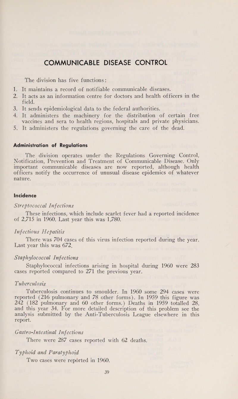 COMMUNICABLE DISEASE CONTROL The division has five functions: 1. It maintains a record of notifiable communicable diseases. 2. It acts as an information centre for doctors and health officers in the field. 3. It sends epidemiological data to the federal authorities. 4. It administers the machinery for the distribution of certain free vaccines and sera to health regions, hospitals and private physicians. 5. It administers the regulations governing the care of the dead. Administration of Regulations The division operates under the Regulations Governing Control, Notification, Prevention and Treatment of Communicable Disease. Only important communicable diseases are now reported, although health officers notify the occurrence of unusual disease epidemics of whatever nature. Incidence Streptococcal Infections These infections, which include scarlet fever had a reported incidence of 2,715 in 1960. Last year this was 1,780. Infectious Hepatitis There was 704 cases of this virus infection reported during the year. Last year this was 672. Staphylococcal Infections Staphylococcal infections arising in hospital during 1960 were 283 cases reported compared to 271 the previous year. Tuberculosis Tuberculosis continues to smoulder. In 1960 some 294 cases were reported (216 pulmonary and 78 other forms). In 1959 this figure was 242 (182 pulmonary and 60 other forms.) Deaths in 1959 totalled 28, and this year 34. For more detailed description of this problem see the analysis submitted by the Anti-Tuberculosis League elsewhere in this report. Gastro-intestinal Infections There were 287 cases reported with 62 deaths. Typhoid and Paratyphoid Two cases were reported in 1960.