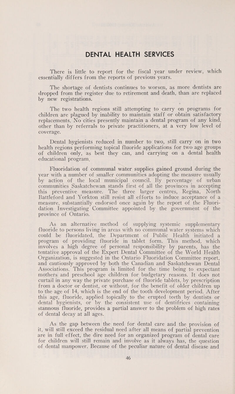 DENTAL HEALTH SERVICES There is little to report for the fiscal year under review, which essentially differs from the reports of previous years. The shortage of dentists continues to worsen, as more dentists are dropped from the register due to retirement and death, than are replaced by new registrations. The two health regions still attempting to carry on programs for children are plagued by inability to maintain staff or obtain satisfactory replacements. No cities presently maintain a dental program of any kind, other than by referrals to private practitioners, at a very low level of coverage. Dental hygienists reduced in number to two, still carry on in two health regions performing topical fluoride applications for two age groups of children only, as best they can, and carrying on a dental health educational program. Fluoridation of communal water supplies gained ground during the year with a number of smaller communities adopting the measure usually by action of the local municipal council. By percentage of urban communities Saskatchewan stands first of all the provinces in accepting this preventive measure. The three larger centres, Regina, North Battleford and Yorkton still resist all efforts to induce acceptance of a measure, substantially endorsed once again by the report of the Fluori¬ dation Investigating Committee appointed by the government of the province of Ontario. As an alternative method of supplying systemic supplementary fluoride to persons living in areas with no communal water systems which could be fluoridated, the Department of Public Health initiated a program of providing fluoride in tablet form. This method, which involves a high degree of personal responsibility by parents, has the tentative approval of the Expert Dental Committee of the World Health Organization, is suggested in the Ontario Fluoridation Committee report, and cautiously approved by both the Canadian and Saskatchewan Dental Associations. This program is limited for the time being to expectant mothers and preschool age children for budgetary reasons. It does not curtail in any way the private purchase of fluoride tablets, by prescription from a doctor or dentist, or without, for the benefit of older children up to the age of 14, which is the end of the tooth development period. After this age, fluoride, applied topically to the erupted teeth by dentists or dental hygienists, or by the consistent use of dentifrices containing stannous fluoride, provides a partial answer to the problem of high rates of dental decay at all ages. As the gap between the need for dental care and the provision of it, will still exceed the residual need after all means of partial prevention are in full effect, the dire need for an organized program of dental care for children will still remain and involve as it always has, the question of dental manpower. Because of the peculiar nature of dental disease and