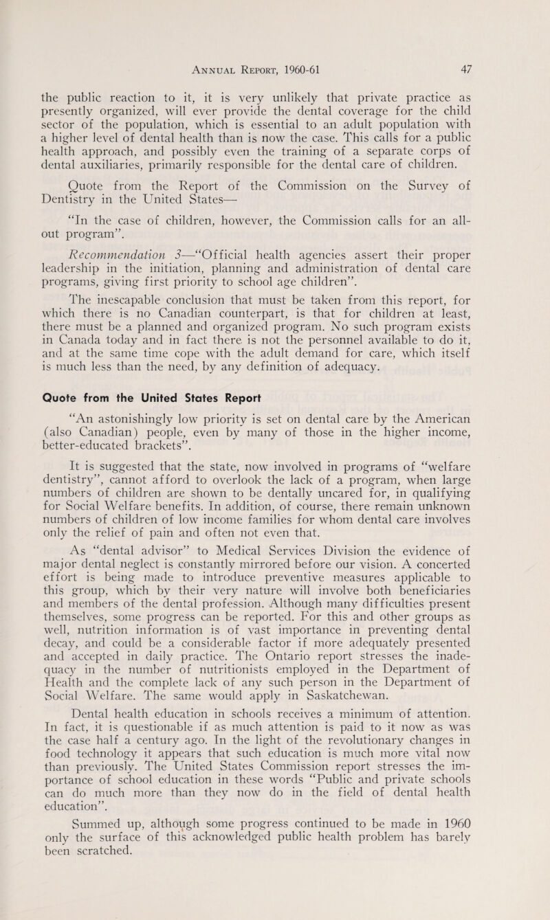 the public reaction to it, it is very unlikely that private practice as presently organized, will ever provide the dental coverage for the child sector of the population, which is essential to an adult population with a higher level of dental health than is now the case. This calls for a public health approach, and possibly even the training of a separate corps of dental auxiliaries, primarily responsible for the dental care of children. Quote from the Report of the Commission on the Survey of Dentistry in the United States— “In the case of children, however, the Commission calls for an all- out program”. Recommendation 3—“Official health agencies assert their proper leadership in the initiation, planning and administration of dental care programs, giving first priority to school age children”. The inescapable conclusion that must be taken from this report, for which there is no Canadian counterpart, is that for children at least, there must be a planned and organized program. No such program exists in Canada today and in fact there is not the personnel available to do it, and at the same time cope with the adult demand for care, which itself is much less than the need, by any definition of adequacy. Quote from the United States Report “An astonishingly low priority is set on dental care by the American (also Canadian) people, even by many of those in the higher income, better-educated brackets”. It is suggested that the state, now involved in programs of “welfare dentistry”, cannot afford to overlook the lack of a program, when large numbers of children are shown to be dentally uncared for, in qualifying for Social Welfare benefits. In addition, of course, there remain unknown numbers of children of low income families for whom dental care involves only the relief of pain and often not even that. As “dental advisor” to Medical Services Division the evidence of major dental neglect is constantly mirrored before our vision. A concerted effort is being made to introduce preventive measures applicable to this group, which by their very nature will involve both beneficiaries and members of the dental profession. Although many difficulties present themselves, some progress can be reported. For this and other groups as well, nutrition information is of vast importance in preventing dental decay, and could be a considerable factor if more adequately presented and accepted in daily practice. The Ontario report stresses the inade¬ quacy in the number of nutritionists employed in the Department of Health and the complete lack of any such person in the Department of Social Welfare. The same would apply in Saskatchewan. Dental health education in schools receives a minimum of attention. In fact, it is questionable if as much attention is paid to it now as was the case half a century ago. In the light of the revolutionary changes in food technology it appears that such education is much more vital now than previously. The United States Commission report stresses the im¬ portance of school education in these words “Public and private schools can do much more than they now do in the field of dental health education”. Summed up, although some progress continued to be made in 1960 only the surface of this acknowledged public health problem has barely been scratched.