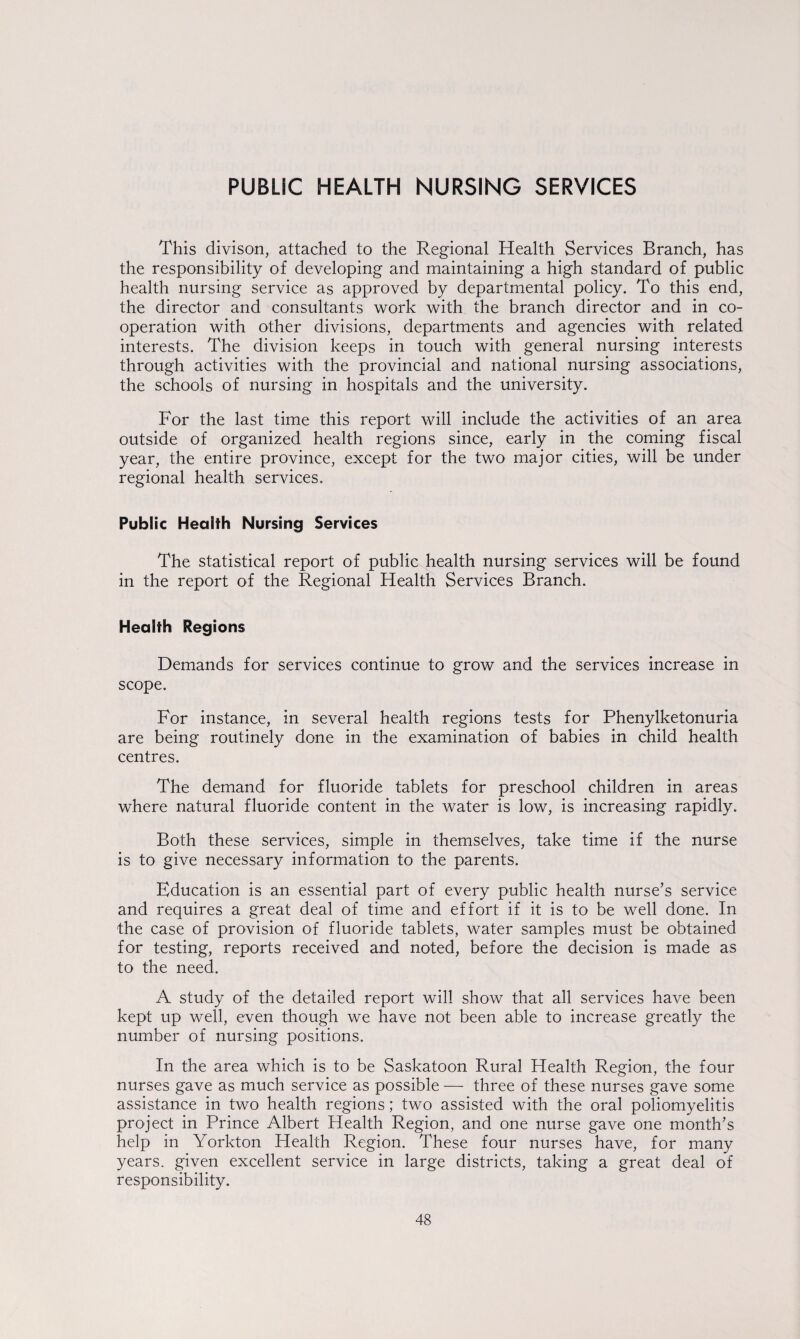 PUBLIC HEALTH NURSING SERVICES This divison, attached to the Regional Health Services Branch, has the responsibility of developing and maintaining a high standard of public health nursing service as approved by departmental policy. To this end, the director and consultants work with the branch director and in co¬ operation with other divisions, departments and agencies with related interests. The division keeps in touch with general nursing interests through activities with the provincial and national nursing associations, the schools of nursing in hospitals and the university. For the last time this report will include the activities of an area outside of organized health regions since, early in the coming fiscal year, the entire province, except for the two major cities, will be under regional health services. Public Health Nursing Services The statistical report of public health nursing services will be found in the report of the Regional Health Services Branch. Health Regions Demands for services continue to grow and the services increase in scope. For instance, in several health regions tests for Phenylketonuria are being routinely done in the examination of babies in child health centres. The demand for fluoride tablets for preschool children in areas where natural fluoride content in the water is low, is increasing rapidly. Both these services, simple in themselves, take time if the nurse is to give necessary information to the parents. Education is an essential part of every public health nurse’s service and requires a great deal of time and effort if it is to be well done. In the case of provision of fluoride tablets, water samples must be obtained for testing, reports received and noted, before the decision is made as to the need. A study of the detailed report will show that all services have been kept up well, even though we have not been able to increase greatly the number of nursing positions. In the area which is to be Saskatoon Rural Health Region, the four nurses gave as much service as possible — three of these nurses gave some assistance in two health regions; two assisted with the oral poliomyelitis project in Prince Albert Health Region, and one nurse gave one month’s help in Yorkton Health Region. These four nurses have, for many years, given excellent service in large districts, taking a great deal of responsibility.