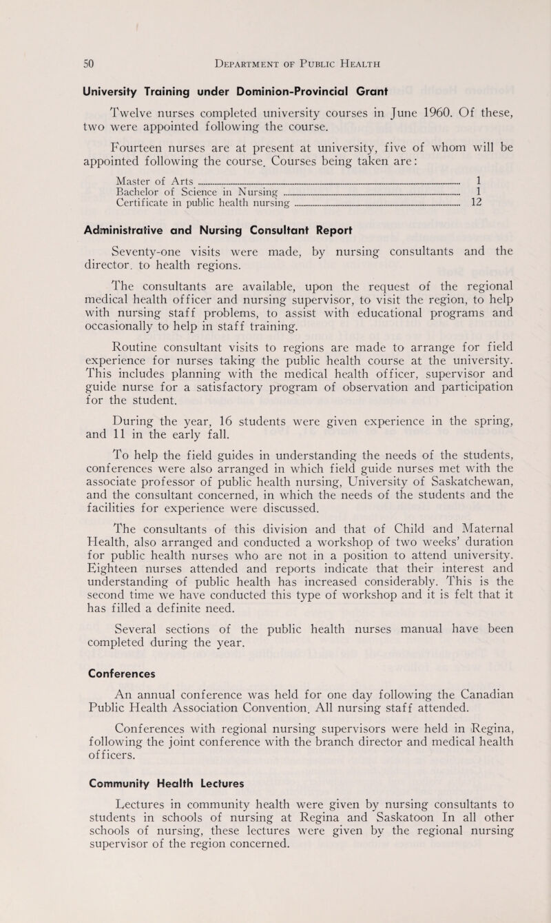 University Training under Dominion-Provincial Grant Twelve nurses completed university courses in June 1960. Of these, two were appointed following the course. Fourteen nurses are at present at university, five of whom will be appointed following the course. Courses being taken are: Master of Arts ..-. 1 Bachelor of Science in Nursing . 1 Certificate in public health nursing . 12 Administrative and Nursing Consultant Report Seventy-one visits were made, by nursing consultants and the director, to health regions. The consultants are available, upon the request of the regional medical health officer and nursing supervisor, to visit the region, to help with nursing staff problems, to assist with educational programs and occasionally to help in staff training. Routine consultant visits to regions are made to- arrange for field experience for nurses taking the public health course at the university. This includes planning with the medical health officer, supervisor and guide nurse for a satisfactory program of observation and participation for the student. During the year, 16 students were given experience in the spring, and 11 in the early fall. To help the field guides in understanding the needs of the students, conferences were also arranged in which field guide nurses met with the associate professor of public health nursing, University of Saskatchewan, and the consultant concerned, in which the needs of the students and the facilities for experience were discussed. The consultants of this division and that of Child and Maternal Health, also arranged and conducted a workshop of two weeks’ duration for public health nurses who are not in a position to attend university. Eighteen nurses attended and reports indicate that their interest and understanding of public health has increased considerably. This is the second time we have conducted this type of workshop and it is felt that it has filled a definite need. Several sections of the public health nurses manual have been completed during the year. Conferences An annual conference was held for one day following the Canadian Public Health Association Convention. All nursing staff attended. Conferences with regional nursing supervisors were held in Regina, following the joint conference with the branch director and medical health officers. Community Health Lectures Lectures in community health were given by nursing consultants to students in schools of nursing at Regina and Saskatoon In all other schools of nursing, these lectures were given by the regional nursing supervisor of the region concerned.