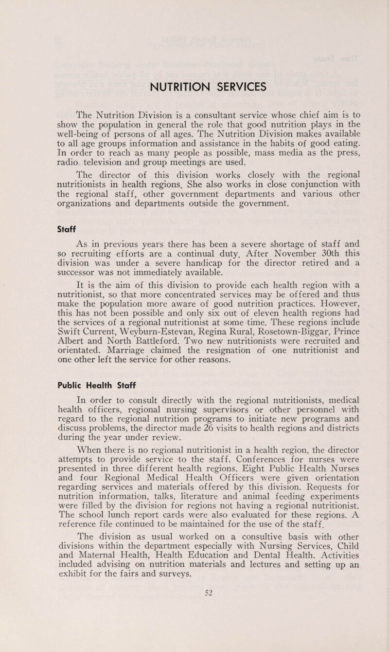 The Nutrition Division is a consultant service whose chief aim is to show the population in general the role that good nutrition plays in the well-being of persons of all ages. The Nutrition Division makes available to all age groups information and assistance in the habits of good eating. In order to reach as many people as possible, mass media as the press, radio, television and group meetings are used. The director of this division works closely with the regional nutritionists in health regions. She also works in close conjunction with the regional staff, other government departments and various other organizations and departments outside the government. Staff As in previous years there has been a severe shortage of staff and so recruiting efforts are a continual duty. After November 30th this division was under a severe handicap for the director retired and a successor was not immediately available. It is the aim of this division to provide each health region with a nutritionist, so that more concentrated services may be offered and thus make the population more aware of good nutrition practices. However, this has not been possible and only six out of eleven health regions had the services of a regional nutritionist at some time. These regions include Swift Current, Weyburn-Estevan, Regina Rural, Rosetown-Biggar, Prince Albert and North Battle ford. Two new nutritionists were recruited and orientated. Marriage claimed the resignation of one nutritionist and one other left the service for other reasons. Public Health Staff In order to consult directly with the regional nutritionists, medical health officers, regional nursing supervisors or other personnel with regard to the regional nutrition programs to initiate new programs and discuss problems, the director made 26 visits to health regions and districts during the year under review. When there is no- regional nutritionist in a health region, the director attempts to provide service to the staff. Conferences for nurses were presented in three different health regions. Eight Public Health Nurses and four Regional Medical Health Officers were given orientation regarding services and materials offered by this division. Requests for nutrition information, talks, literature and animal feeding experiments were filled by the division for regions not having a regional nutritionist. The school lunch report cards were also evaluated for these regions. A reference file continued to be maintained for the use of the staff. The division as usual worked on a consultive basis with other divisions within the department especially with Nursing Services, Child and Maternal Health, Health Education and Dental Health. Activities included advising on nutrition materials and lectures and setting up an exhibit for the fairs and surveys.