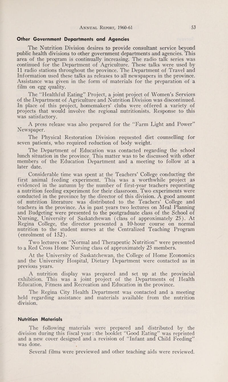 Other Government Departments and Agencies The Nutrition Division desires to provide consultant service beyond public health divisions to other government departments and agencies. This area of the program is continually increasing. The radio talk series was continued for the Department of Agriculture. These talks were used by 11 radio stations throughout the province. The Department of Travel and Information used these talks as releases to all newspapers in the province. Assistance was given in the form of materials for the preparation of a film on egg quality. The “Healthful Eating” Project, a joint project of Women’s Services of the Department of Agriculture and Nutrition Division was discontinued. In place of this project, homemakers’ clubs were offered a variety of projects that would involve the regional nutritionists. Response to this was satisfactory. A press release was also prepared for the “Farm Light and Power” Newspaper. The Physical Restoration Division requested diet counselling for seven patients, who required reduction of body weight. The Department of Education was contacted regarding the school lunch situation in the province. This matter was to be discussed with other members of the Education Department and a meeting to follow at a later date. Considerable time was spent at the Teachers’ College conducting the first animal feeding experiment. This was a worthwhile project as evidenced in the autumn by the number of first-year teachers requesting a nutrition feeding experiment for their classroom. Two experiments were conducted in the province by the director of this division. A good amount of nutrition literature was distributed to the Teachers’ College and teachers in the province. As in past years two lectures on Meal Planning and Budgeting were presented to the postgraduate class of the School of Nursing, University of Saskatchewan (class of approximately 25). At Regina College, the director presented a 10-hour course on normal nutrition to the student nurses at the Centralized Teaching Program (enrolment of 152). Two lectures on “Normal and Therapeutic Nutrition” were presented to a Red Cross Home Nursing class of approximately 25 members. At the University of Saskatchewan, the College of Home Economics and the University Hospital, Dietary Department were contacted as in previous years. A nutrition display was prepared and set up at the provincial exhibition. This was a joint project of the Departments of Health Education, Fitness and Recreation and Education in the province. The Regina City Health Department was contacted and a meeting held regarding assistance and materials available from the nutrition division. Nutrition Materials The following materials were prepared and distributed by the division during this fiscal year: the booklet “Good Eating” was reprinted and a new cover designed and a revision of “Infant and Child Feeding” was done. Several films were previewed and other teaching aids were reviewed.