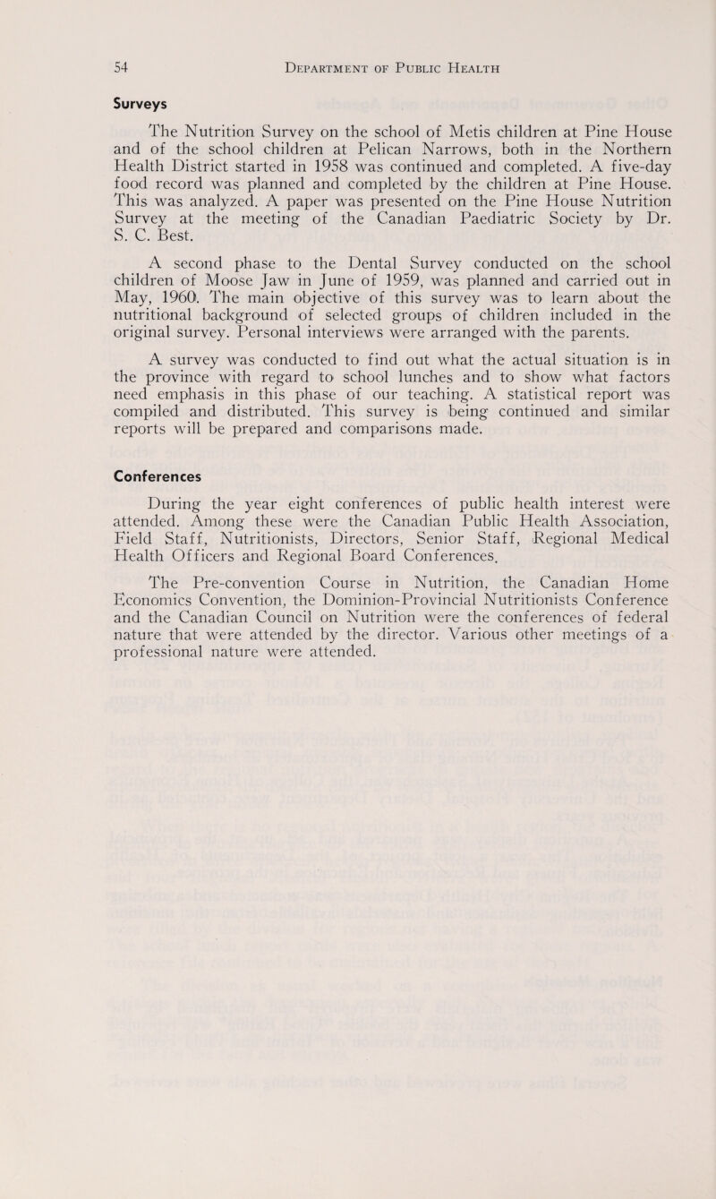 Surveys The Nutrition Survey on the school of Metis children at Pine House and of the school children at Pelican Narrows, both in the Northern Health District started in 1958 was continued and completed. A five-day food record was planned and completed by the children at Pine House. This was analyzed. A paper was presented on the Pine House Nutrition Survey at the meeting of the Canadian Paediatric Society by Dr. S. C. Best. A second phase to the Dental Survey conducted on the school children of Moose Jaw in June of 1959, was planned and carried out in May, 1960. The main objective of this survey was to learn about the nutritional background of selected groups of children included in the original survey. Personal interviews were arranged with the parents. A survey was conducted to find out what the actual situation is in the province with regard to school lunches and to show what factors need emphasis in this phase of our teaching. A statistical report was compiled and distributed. This survey is being continued and similar reports will be prepared and comparisons made. Conferences During the year eight conferences of public health interest were attended. Among these were the Canadian Public Health Association, Field Staff, Nutritionists, Directors, Senior Staff, Regional Medical Health Officers and Regional Board Conferences. The Pre-convention Course in Nutrition, the Canadian Home Economics Convention, the Dominion-Provincial Nutritionists Conference and the Canadian Council on Nutrition were the conferences of federal nature that were attended by the director. Various other meetings of a professional nature were attended.