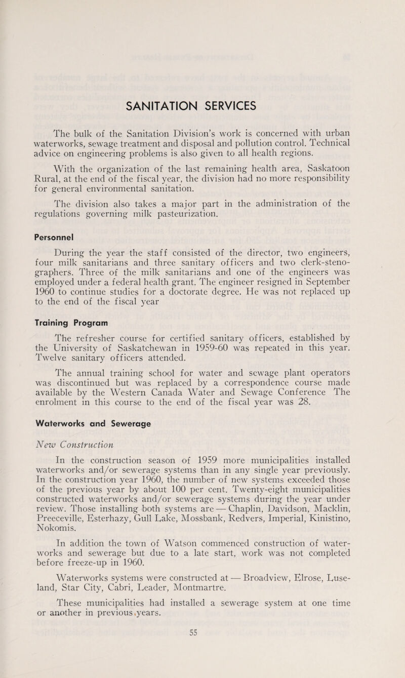 The bulk of the Sanitation Division’s work is concerned with urban waterworks, sewage treatment and disposal and pollution control. Technical advice on engineering problems is also given to all health regions. With the organization of the last remaining health area, Saskatoon Rural, at the end of the fiscal year, the division had no more responsibility for general environmental sanitation. The division also takes a major part in the administration of the regulations governing milk pasteurization. Personnel During the year the staff consisted of the director, two engineers, four milk sanitarians and three sanitary officers and two clerk-steno¬ graphers. Three of the milk sanitarians and one of the engineers was employed under a federal health grant. The engineer resigned in September 1960 to continue studies for a doctorate degree. He was not replaced up to the end of the fiscal year Training Program The refresher course for certified sanitary officers, established by the University of Saskatchewan in 1959-60 was repeated in this year. Twelve sanitary officers attended. The annual training school for water and sewage plant operators was discontinued but was replaced by a correspondence course made available by the Western Canada Water and Sewage Conference The enrolment in this course to the end of the fiscal year was 28. Waterworks and Sewerage New Construction In the construction season of 1959 more municipalities installed waterworks and/or sewerage systems than in any single year previously. In the construction year 1960, the number of new systems exceeded those of the previous year by about 100 per cent. Twenty-eight municipalities constructed waterworks and/or sewerage systems during the year under review. Those installing both systems are — Chaplin, Davidson, Macklin, Preeceville, Esterhazy, Gull Take, Mossbank, Redvers, Imperial, Kinistino, Nokomis. In addition the town of Watson commenced construction of water¬ works and sewerage but due to a late start, work was not completed before freeze-up in 1960. Waterworks systems were constructed at — Broadview, Elrose, Duse- land, Star City, Cabri, Deader, Montmartre. These municipalities had installed a sewerage system at one time or another in previous .years.