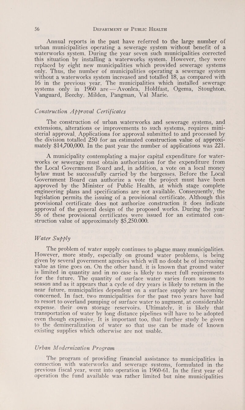 Annual reports in the past have referred to the large number of urban municipalities operating a sewerage system without benefit of a waterworks system. During the year seven such municipalities corrected this situation by installing a waterworks system. However, they were replaced by eight new municipalities which provided sewerage systems only. Thus, the number of municipalities operating a sewerage system without a waterworks system increased and totalled 18, as compared with 16 in the previous year. The municipalities which installed sewerage systems only in 1960 are — Avonlea, Holdfast, Ogema, Stoughton, Vanguard, Beechy. Milden, Pangman, Val Marie. Construction Approval Certificates The construction of urban waterworks and sewerage systems, and extensions, alterations or improvements to such systems, requires mini¬ sterial approval. Applications for approval submitted to and processed by the division totalled 250 for an estimated construction value of approxi¬ mately $14,700,000. In the past year the number of applications was 221. A municipality contemplating a major capital expenditure for water¬ works or sewerage must obtain authorization for the expenditure from the Local Government Board and, in addition, a vote on a local money bylaw must be successfully carried by the burgesses. Before the Local Government Board can authorize a vote the project must have been approved by the Minister of Public Health, at which stage complete engineering plans and specifications are not available. Consequently, the legislation permits the issuing of a provisional certificate. Although this provisional certificate does not authorize construction it does indicate approval of the general design of the proposed works. During the year 56 of these provisional certificates were issued for an estimated con¬ struction value of approximately $5,250,000. Water Supply The problem of water supply continues to plague many municipalities. However, more study, especially on ground water problems, is being given by several government agencies which will no doubt be of increasing value as time goes on. On the other hand, it is known that ground water is limited in quantity and in no1 case is likely to meet full requirements for the future. The quantity of surface water varies from season to season and as it appears that a cycle of dry years is likely to return in the near future, municipalities dependent on a surface supply are becoming concerned. In fact, two municipalities for the past two years have had to resort to overland pumping of surface water to augment, at considerable expense, their own storage reservoirs. Ultimately, it is likely that transportation of water by long distance pipelines will have to be adopted even though expensive. It is important too, that further study be given to the demineralization of water so that use can be made of known existing supplies which otherwise are not usable. Urban Modernization Program The program of providing financial assistance to municipalities in connection with waterworks and sewerage systems, formulated in the previous fiscal year, went into operation in 1960-61. In the first year of operation the fund available was rather limited but nine municipalities