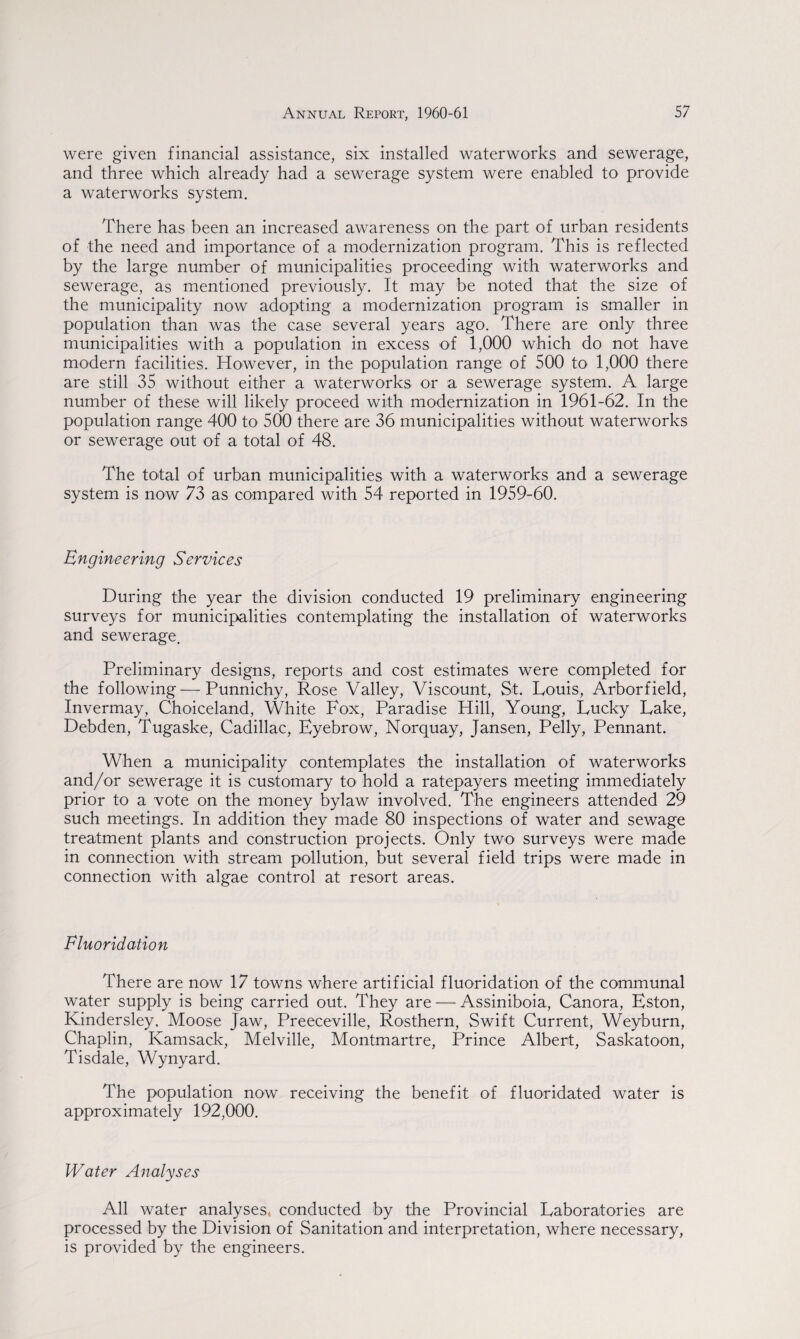 were given financial assistance, six installed waterworks and sewerage, and three which already had a sewerage system were enabled to provide a waterworks system. There has been an increased awareness on the part of urban residents of the need and importance of a modernization program. This is reflected by the large number of municipalities proceeding with waterworks and sewerage, as mentioned previously. It may be noted that the size of the municipality now adopting a modernization program is smaller in population than was the case several years ago. There are only three municipalities with a population in excess of 1,000 which do not have modern facilities. However, in the population range of 500 to 1,000 there are still 35 without either a waterworks or a sewerage system. A large number of these will likely proceed with modernization in 1961-62. In the population range 400 to 500 there are 36 municipalities without waterworks or sewerage out of a total of 48. The total of urban municipalities with a waterworks and a sewerage system is now 73 as compared with 54 reported in 1959-60. Engineering Services During the year the division conducted 19 preliminary engineering surveys for municipalities contemplating the installation of waterworks and sewerage. Preliminary designs, reports and cost estimates were completed for the following—Punnichy, Rose Valley, Viscount, St. Louis, Arborfield, Invermay, Choiceland, White Fox, Paradise Hill, Young, Lucky Lake, Debden, Tugaske, Cadillac, Eyebrow, Norquay, Jansen, Pelly, Pennant. When a municipality contemplates the installation of waterworks and/or sewerage it is customary to hold a ratepayers meeting immediately prior to a vote on the money bylaw involved. The engineers attended 29 such meetings. In addition they made 80 inspections of water and sewage treatment plants and construction projects. Only two surveys were made in connection with stream pollution, but several field trips were made in connection with algae control at resort areas. Fluoridation There are now 17 towns where artificial fluoridation of the communal water supply is being carried out. They are — Assiniboia, Canora, Eston, Kindersley. Moose Jaw, Preeceville, Rosthern, Swift Current, Weyburn, Chaplin, Kamsack, Melville, Montmartre, Prince Albert, Saskatoon, Tisdale, Wynyard. The population now receiving the benefit of fluoridated water is approximately 192,000. Water Analyses Adi water analyses, conducted by the Provincial Laboratories are processed by the Division of Sanitation and interpretation, where necessary, is provided by the engineers.