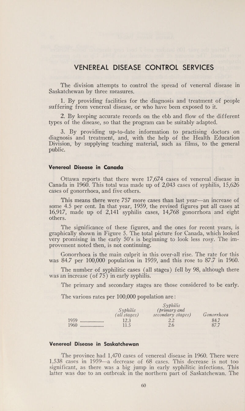 VENEREAL DISEASE CONTROL SERVICES The division attempts to control the spread of venereal disease in Saskatchewan by three measures. 1. By providing facilities for the diagnosis and treatment of people suffering from venereal disease, or who have been exposed to it. 2. By keeping accurate records on the ebb and flow of the different types of the disease, so that the program can be suitably adapted. 3. By providing up-to-date information to practising doctors on diagnosis and treatment, and, with the help of the Health Education Division, by supplying teaching material, such as films, to the general public. Venereal Disease in Canada Ottawa reports that there were 17,674 cases of venereal disease in Canada in 1960. This total was made up of 2,043 cases of syphilis, 15,626 cases of gonorrhoea, and five others. This means there were 757 more cases than last year—an increase of some 4.5 per cent. In that year, 1959, the revised figures put all cases at 16,917, made up of 2,141 syphilis cases, 14,768 gonorrhoea and eight others. The significance of these figures, and the ones for recent years, is graphically shown in Figure 5. The total picture for Canada, which looked very promising in the early 50’s is beginning to look less rosy. The im¬ provement noted then, is not continuing. Gonorrhoea is the main culprit in this over-all rise. The rate for this was 84.7 per 100,000 population in 1959, and this rose to 87.7 in 1960. The number of syphilitic cases (all stages) fell by 98, although there was an increase (of 75) in early syphilis. The primary and secondary stages are those considered to be early. The various rates per 100,000 population are: Syphilis Syphilis (primary and (all stages) secondary stages) Gonorrhoea 1959 . 12.3 2.2 84.7 1960 . 11.5 2.6 87.7 Venereal Disease in Saskatchewan The province had 1,470 cases of venereal disease in 1960. There were 1,538 cases in 1959—a decrease of 68 cases. This decrease is not too significant, as there was a big jump in early syphilitic infections. This latter was due to an outbreak in the northern part of Saskatchewan. The