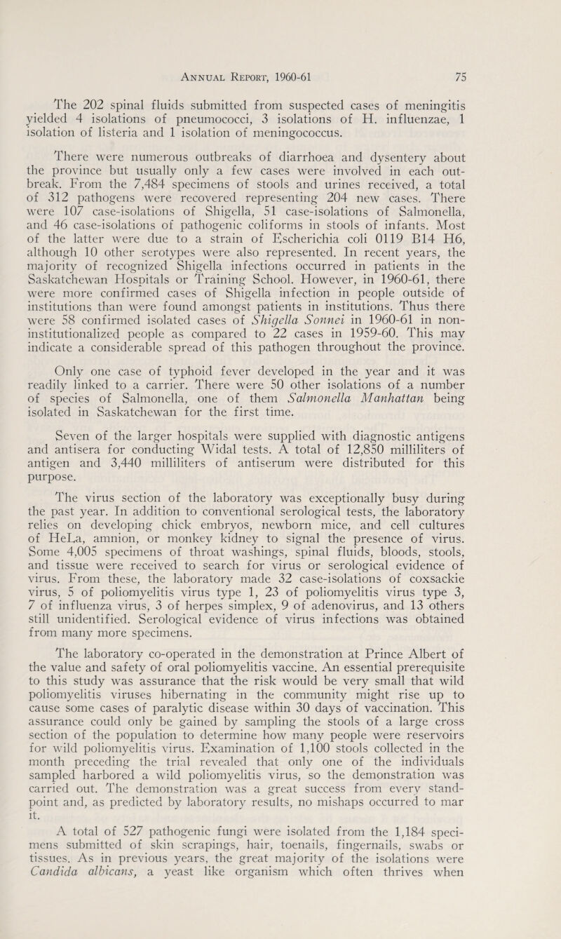 The 202 spinal fluids submitted from suspected cases of meningitis yielded 4 isolations of pneumococci, 3 isolations of IT. influenzae, 1 isolation of listeria and 1 isolation of meningococcus. There were numerous outbreaks of diarrhoea and dysentery about the province but usually only a few cases were involved in each out¬ break. From the 7,484 specimens of stools and urines received, a total of 312 pathogens were recovered representing 204 new cases. There were 107 case-isolations of Shigella, 51 case-isolations of Salmonella, and 46 case-isolations of pathogenic coliforms in stools of infants. Most of the latter were due to a strain of Escherichia coli 0119 B14 H6, although 10 other serotypes were also represented. In recent years, the majority of recognized Shigella infections occurred in patients in the Saskatchewan Hospitals or Training School. However, in 1960-61, there were more confirmed cases of Shigella infection in people outside of institutions than were found amongst patients in institutions. Thus there were 58 confirmed isolated cases of Shigella Sonnei in 1960-61 in non- institutionalized people as compared to 22 cases in 1959-60. This may indicate a considerable spread of this pathogen throughout the province. Only one case of typhoid fever developed in the year and it was readily linked to a carrier. There were 50 other isolations of a number of species of Salmonella, one of them Salmonella Manhattan being isolated in Saskatchewan for the first time. Seven of the larger hospitals were supplied with diagnostic antigens and antisera for conducting Widal tests. A total of 12,850 milliliters of antigen and 3,440 milliliters of antiserum were distributed for this purpose. The virus section of the laboratory was exceptionally busy during the past year. In addition to conventional serological tests, the laboratory relies on developing chick embryos, newborn mice, and cell cultures of HeLa, amnion, or monkey kidney to* signal the presence of virus. Some 4,005 specimens of throat washings, spinal fluids, bloods, stools, and tissue were received to search for virus or serological evidence of virus. From these, the laboratory made 32 case-isolations of coxsackie virus, 5 of poliomyelitis virus type 1, 23 of poliomyelitis virus type 3, 7 of influenza virus, 3 of herpes simplex, 9 of adenovirus, and 13 others still unidentified. Serological evidence of virus infections was obtained from many more specimens. The laboratory co-operated in the demonstration at Prince Albert of the value and safety of oral poliomyelitis vaccine. An essential prerequisite to this study was assurance that the risk would be very small that wild poliomyelitis viruses hibernating in the community might rise up to cause some cases of paralytic disease within 30 days of vaccination. This assurance could only be gained by sampling the stools of a large cross section of the population to determine how many people were reservoirs for wild poliomyelitis virus. Examination of 1,100 stools collected in the month preceding the trial revealed that only one of the individuals sampled harbored a wild poliomyelitis virus, so the demonstration was carried out. The demonstration was a great success from every stand¬ point and, as predicted by laboratory results, no mishaps occurred to mar it. A total of 527 pathogenic fungi were isolated from the 1,184 speci¬ mens submitted of skin scrapings, hair, toenails, fingernails, swabs or tissues. As in previous years, the great majority of the isolations were Candida albicans, a yeast like organism which often thrives when