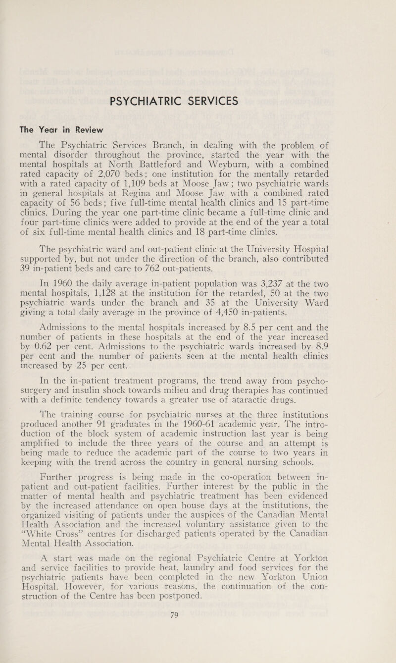 PSYCHIATRIC SERVICES The Year in Review The Psychiatric Services Branch, in dealing with the problem of mental disorder throughout the province, started the year with the mental hospitals at North Battleford and Weyburn, with a combined rated capacity of 2,070 beds; one institution for the mentally retarded with a rated capacity of 1,109 beds at Moose Jaw; two psychiatric wards in general hospitals at Regina and Moose Jaw with a combined rated capacity of 56 beds; five full-time mental health clinics and 15 part-time clinics. During the year one part-time clinic became a full-time clinic and four part-time clinics were added to provide at the end of the year a total of six full-time mental health clinics and 18 part-time clinics. The psychiatric ward and out-patient clinic at the University Hospital supported by, but not under the direction of the branch, also contributed 39 in-patient beds and care to 762 out-patients. In 1960 the daily average in-patient population was 3,237 at the two mental hospitals, 1,128 at the institution for the retarded, 50 at the two psychiatric wards under the branch and 35 at the University Ward giving a total daily average in the province of 4,450 in-patients. Admissions to the mental hospitals increased by 8.5 per cent and the number of patients in these hospitals at the end of the year increased by 0.62 per cent. Admissions to the psychiatric wards increased by 8.9 per cent and the number of patients seen at the mental health clinics increased by 25 per cent. In the in-patient treatment programs, the trend away from psycho¬ surgery and insulin shock towards milieu and drug therapies has continued with a definite tendency towards a greater use of ataractic drugs. The training course for psychiatric nurses at the three institutions produced another 91 graduates in the 1960-61 academic year. The intro¬ duction of the block system of academic instruction last year is being amplified to include the three years of the course and an attempt is being made to- reduce the academic part of the course to two years in keeping with the trend across the country in general nursing schools. Further progress is being made in the co-operation between in¬ patient and out-patient facilities. Further interest by the public in the matter of mental health and psychiatric treatment has been evidenced by the increased attendance on open house days at the institutions, the organized visiting of patients under the auspices of the Canadian Mental Health Association and the increased voluntary assistance given to the “White Cross” centres for discharged patients operated by the Canadian Mental Health Association. A start was made on the regional Psychiatric Centre at Yorkton and service facilities to provide heat, laundry and food services for the psychiatric patients have been completed in the new Yorkton Union Hospital. However, for various reasons, the continuation of the con¬ struction of the Centre has been postponed.