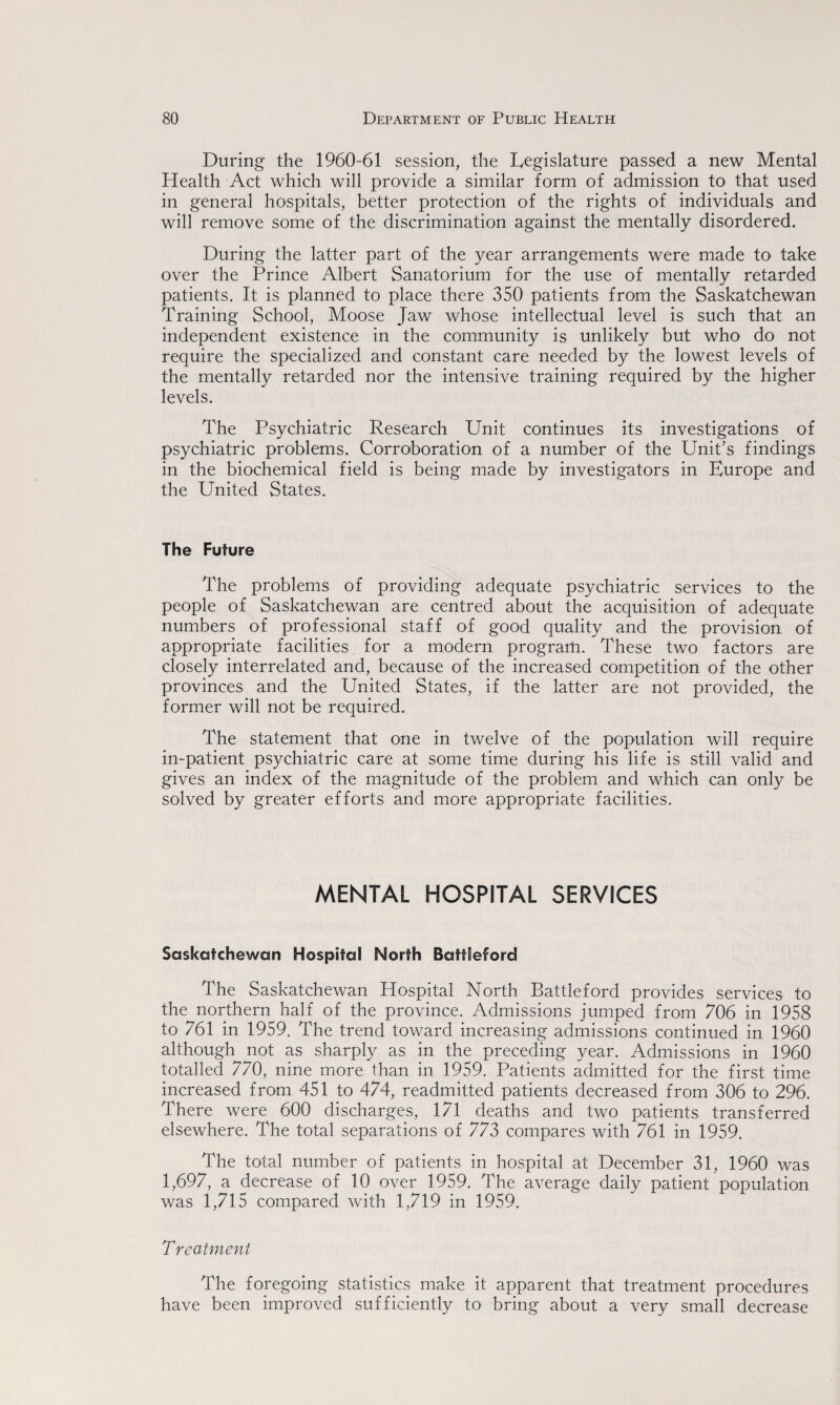 During the 1960-61 session, the Legislature passed a new Mental Health Act which will provide a similar form of admission to that used in general hospitals, better protection of the rights of individuals and will remove some of the discrimination against the mentally disordered. During the latter part of the year arrangements were made to take over the Prince Albert Sanatorium for the use of mentally retarded patients. It is planned to place there 350 patients from the Saskatchewan Training School, Moose Jaw whose intellectual level is such that an independent existence in the community is unlikely but who do not require the specialized and constant care needed by the lowest levels of the mentally retarded nor the intensive training required by the higher levels. The Psychiatric Research Unit continues its investigations of psychiatric problems. Corroboration of a number of the Unit’s findings in the biochemical field is being made by investigators in Europe and the United States. The Future The problems of providing adequate psychiatric services to the people of Saskatchewan are centred about the acquisition of adequate numbers of professional staff of good quality and the provision of appropriate facilities for a modern program. These two factors are closely interrelated and, because of the increased competition of the other provinces and the United States, if the latter are not provided, the former will not be required. The statement that one in twelve of the population will require in-patient psychiatric care at some time during his life is still valid and gives an index of the magnitude of the problem and which can only be solved by greater efforts and more appropriate facilities. MENTAL HOSPITAL SERVICES Saskatchewan Hospital North BattEeford The Saskatchewan Hospital North Battleford provides services to the northern half of the province. Admissions jumped from 706 in 1958 to 761 in 1959. The trend toward increasing admissions continued in 1960 although not as sharply as in the preceding year. Admissions in 1960 totalled 770, nine more than in 1959. Patients admitted for the first time increased from 451 to 474, readmitted patients decreased from 306 to 296. There were 600 discharges, 171 deaths and two patients transferred elsewhere. The total separations of 773 compares with 761 in 1959. The total number of patients in hospital at December 31, 1960 was 1,697, a decrease of 10 over 1959. The average daily patient population was 1,715 compared with 1,719 in 1959. Treatment The foregoing statistics make it apparent that treatment procedures have been improved sufficiently to bring about a very small decrease