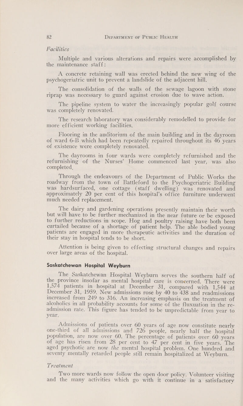 Facilities Multiple and various alterations and repairs were accomplished by the maintenance staff: A concrete retaining wall was erected behind the new wing of the psychogeriatric unit to prevent a landslide of the adjacent hill. The consolidation of the walls of the sewage lagoon with stone riprap was necessary to guard against erosion due to wave action. The pipeline system to water the increasingly popular golf course was completely renovated. The research laboratory was considerably remodelled to provide for more efficient working facilities. Flooring in the auditorium of the main building and in the dayroom O'f ward 6-B which had been repeatedly repaired throughout its 46 years of existence were completely renovated. The dayrooms in four wards were completely refurnished and the refurnishing of the Nurses’ Home commenced last year, was also completed. Through the endeavours of the Department of Public Works the roadway from the town of Battleford to the Psychogeriatric Building was hardsurfaced, one cottage (staff dwelling) was renovated and approximately 20 per cent of this hospital’s office furniture underwent much needed replacement. The dairy and gardening operations presently maintain their worth but will have to be further mechanized in the near future or be exposed to further reductions in scope. Hog and poultry raising have both been curtailed because of a shortage of patient help. The able bodied young patients are engaged in more therapeutic activities and the duration of their stay in hospital tends to be short. Attention is being given to effecting structural changes and repairs over large areas of the hospital. Saskatchewan Hospital Weyburn The Saskatchewan Hospital Weyburn serves the southern half of the province insofar as mental hospital care is concerned. There were 1,574 patients in hospital at December 31, compared with 1,544 at December 31, 1959. New admissions rose by 40 to 438 and readmissions increased Horn 249 to 316. An increasing emphasis on the treatment of alcoholics in all probability accounts for some of the fluxuation in the re¬ admission rate. This figure has tended to be unpredictable from year to year. Admissions of patients over 60 years of age now constitute nearly one-third of all admissions and 726 people, nearly half the hospital population, are now over 60. The percentage of patients over 60 years of age has risen from 28 per cent to 47 per cent in five years. The aged psychotic are now the mental hospital problem. One hundred and seventy mentally retarded people still remain hospitalized at Weyburn. Treatment Two more wards now follow the open door policy. Volunteer visiting and the many activities which go with it continue in a satisfactory