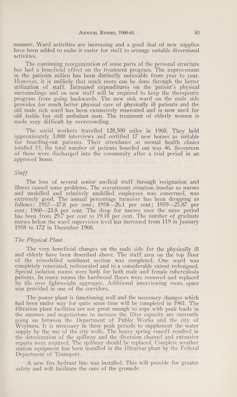 manner. Ward activities are increasing and a good deal of new supplies have been added to make it easier for staff to arrange suitable diversional activities. The continuing reorganization of some parts of the personal structure has had a beneficial effect on the treatment program. The improvement in the patients milieu has been distinctly noticeable from year to year. However, it is unlikely that much more can be done through the better utilization of staff. Increased expenditures on the patient’s physical surroundings and on new staff will be required to keep the therapeutic program from going backwards. The new sick ward on the male side provides for much better physical care of physically ill patients and the old male sick ward has been extensively renovated and is now used for old feeble but still ambulant men. The treatment of elderly women is made very difficult by overcrowding. The social workers travelled 128,500 miles in 1960. They held approximately 3,800 interviews and certified 17 new homes as suitable for boarding-out patients. Their attendance at mental health clinics totalled 55, the total number of patients boarded out was 46. Seventeen of these were discharged into the comunmity after a trial period in an approved home. Staff The loss of several senior medical staff through resignation and illness caused some problems. The recruitment situation insofar as nurses and unskilled and relatively unskilled employees was concerned, was extremely good. The annual percentage turnover has been dropping as follows: 1957—37.8 per cent; 1958—26.1 per cent; 1959—25.87 per cent; 1960—23.8 per cent. The drop for nurses over the same period has been from 29.7 per cent to 19.18 per cent. The number of graduate nurses below the ward supervisior level has increased from 119 in January 1958 to 172 in December 1960. The Physical Plant The very beneficial changes on the male side for the physically ill and elderly have been described above. The staff area on the top floor of the remodelled southeast section was completed. One ward was completely renovated, redecorated and to a considerable extent redesigned. Special isolation rooms were built for both male and female tuberculosis patients. In many rooms the hardwood floors were removed and replaced by tile over lightweight aggregate. Additional interviewing room space was provided in one of the corridors. The power plant is functioning well and the necessary changes which had been under way for quite some time will be completed in 1961. The filtration plant facilities are not great enough to cope with peak loads in the summer and negotiations to increase the filter capacity are currently going on between the Department of Public Works and the city of Weyburn. It is necessary in these peak periods to supplement the water supply by the use of the city wells. The heavy spring runoff resulted in the deterioration of the spillway and the diversion channel and extensive repairs were required. The spillway should be replaced. Complete weather station equipment has been installed in the filtration plant by the Federal Department of Transport. A new fire hydrant line was installed. This will provide for greater safety and will facilitate the care of the grounds.