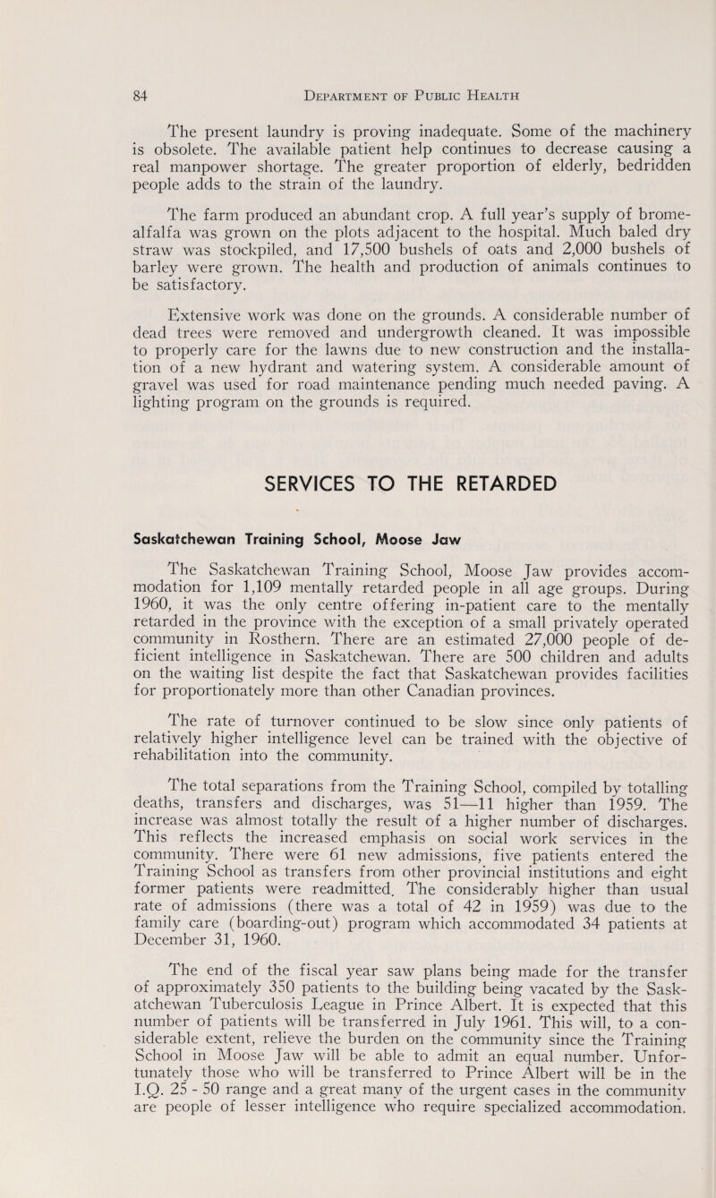 The present laundry is proving inadequate. Some of the machinery is obsolete. The available patient help continues to decrease causing a real manpower shortage. The greater proportion of elderly, bedridden people adds to the strain of the laundry. The farm produced an abundant crop. A full year’s supply of brome- alfalfa was grown on the plots adjacent to the hospital. Much baled dry straw was stockpiled, and 17,500 bushels of oats and 2,000 bushels of barley were grown. The health and production of animals continues to be satisfactory. Extensive work was done on the grounds. A considerable number of dead trees were removed and undergrowth cleaned. It was impossible to properly care for the lawns due to new construction and the installa¬ tion of a new hydrant and watering system. A considerable amount of gravel was used for road maintenance pending much needed paving. A lighting program on the grounds is required. SERVICES TO THE RETARDED Saskatchewan Training School, Moose Jaw The Saskatchewan Training School, Moose Jaw provides accom¬ modation for 1,109 mentally retarded people in all age groups. During 1960, it was the only centre offering in-patient care to the mentally retarded in the province with the exception of a small privately operated community in Rosthern. There are an estimated 27,000 people of de¬ ficient intelligence in Saskatchewan. There are 500 children and adults on the waiting list despite the fact that Saskatchewan provides facilities for proportionately more than other Canadian provinces. The rate of turnover continued to be slow since only patients of relatively higher intelligence level can be trained with the objective of rehabilitation into the community. The total separations from the Training School, compiled by totalling deaths, transfers and discharges, was 51—11 higher than 1959. The increase was almost totally the result of a higher number of discharges. This reflects the increased emphasis on social work services in the community. There were 61 new admissions, five patients entered the Training School as transfers from other provincial institutions and eight former patients were readmitted. The considerably higher than usual rate of admissions (there was a total of 42 in 1959) was due to the family care (boarding-out) program which accommodated 34 patients at December 31, 1960. The end of the fiscal year saw plans being made for the transfer of approximately 350 patients to the building being vacated by the Sask¬ atchewan Tuberculosis League in Prince Albert. It is expected that this number of patients will be transferred in July 1961. This will, to a con¬ siderable extent, relieve the burden on the community since the Training School in Moose Jaw will be able to admit an equal number. Unfor¬ tunately those who will be transferred to Prince Albert will be in the I.Q. 25 - 50 range and a great many of the urgent cases in the community are people of lesser intelligence who require specialized accommodation.