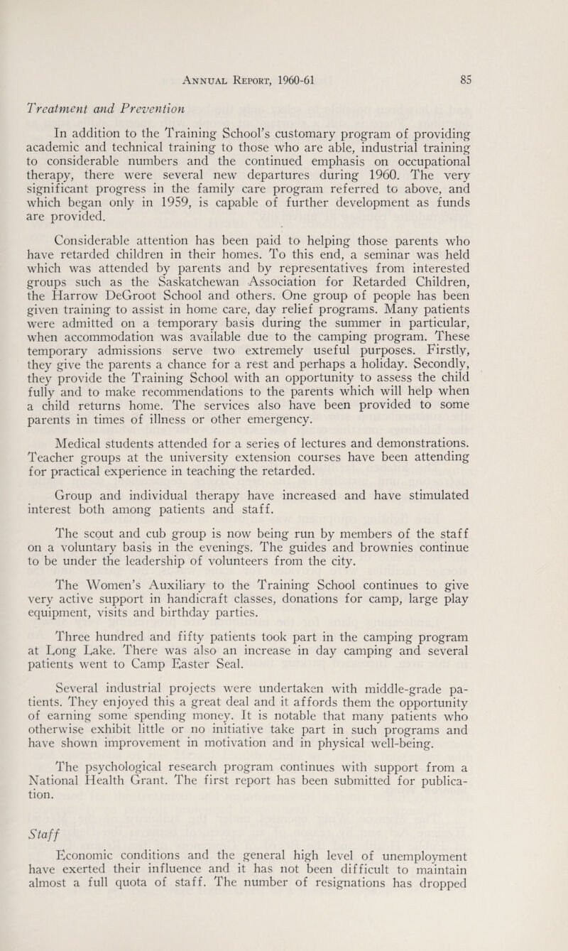Treatment and Prevention In addition to the Training School’s customary program of providing academic and technical training to those who are able, industrial training to considerable numbers and the continued emphasis on occupational therapy, there were several new departures during 1960. The very significant progress in the family care program referred to above, and which began only in 1959, is capable of further development as funds are provided. Considerable attention has been paid to helping those parents who have retarded children in their homes. To this end, a seminar was held which was attended by parents and by representatives from interested groups such as the Saskatchewan Association for Retarded Children, the Harrow DeGroot School and others. One group of people has been given training to assist in home care, day relief programs. Many patients were admitted on a temporary basis during the summer in particular, when accommodation was available due to the camping program. These temporary admissions serve two extremely useful purposes. Firstly, they give the parents a chance for a rest and perhaps a holiday. Secondly, they provide the Training School with an opportunity to assess the child fully and to make recommendations to the parents which will help when a child returns home. The services also have been provided to some parents in times of illness or other emergency. Medical students attended for a series of lectures and demonstrations. Teacher groups at the university extension courses have been attending for practical experience in teaching the retarded. Group and individual therapy have increased and have stimulated interest both among patients and staff. The scout and cub group is now being run by members of the staff on a voluntary basis in the evenings. The guides and brownies continue to be under the leadership of volunteers from the city. The Women’s Auxiliary to the Training School continues to give very active support in handicraft classes, donations for camp, large play equipment, visits and birthday parties. Three hundred and fifty patients took part in the camping program at Fong Fake. There was also an increase in day camping and several patients went to Camp Easter Seal. Several industrial projects were undertaken with middle-grade pa¬ tients. They enjoyed this a great deal and it affords them the opportunity of earning some spending money. It is notable that many patients who otherwise exhibit little or no initiative take part in such programs and have shown improvement in motivation and in physical well-being. The psychological research program continues with support from a National Health Grant. The first report has been submitted for publica¬ tion. Staff Economic conditions and the general high level of unemployment have exerted their influence and it has not been difficult to maintain almost a full quota of staff. The number of resignations has dropped