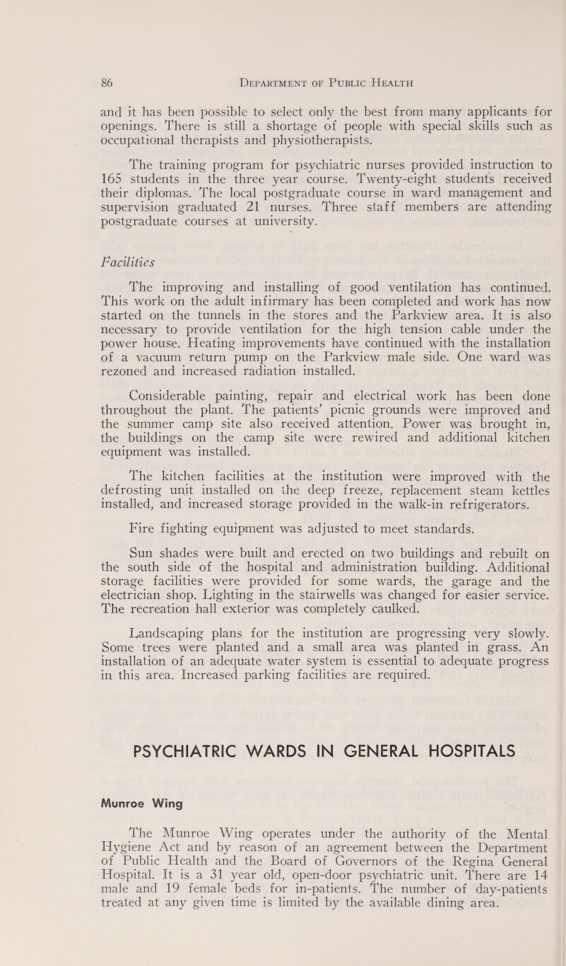 and it has been possible to select only the best from many applicants for openings. There is still a shortage of people with special skills such as occupational therapists and physiotherapists. The training program for psychiatric nurses provided instruction to 165 students in the three year course. Twenty-eight students received their diplomas. The local postgraduate course in ward management and supervision graduated 21 nurses. Three staff members are attending postgraduate courses at university. Facilities The improving and installing of good ventilation has continued. This work on the adult infirmary has been completed and work has now started on the tunnels in the stores and the Parkview area. It is also necessary to provide ventilation for the high tension cable under the power house. Heating improvements have continued with the installation of a vacuum return pump on the Parkview male side. One ward was rezoned and increased radiation installed. Considerable painting, repair and electrical work has been done throughout the plant. The patients’ picnic grounds were improved and the summer camp site also received attention. Power was brought in, the buildings on the camp site were rewired and additional kitchen equipment was installed. The kitchen facilities at the institution were improved with the defrosting unit installed on the deep freeze, replacement steam kettles installed, and increased storage provided in the walk-in refrigerators. Fire fighting equipment was adjusted to meet standards. Sun shades were built and erected on two buildings and rebuilt on the south side of the hospital and administration building. Additional storage facilities were provided for some wards, the garage and the electrician shop. Lighting in the stairwells was changed for easier service. The recreation hall exterior was completely caulked. Landscaping plans for the institution are progressing very slowly. Some trees were planted and a small area was planted in grass. An installation of an adequate water system is essential to adequate progress in this area. Increased parking facilities are required. PSYCHIATRIC WARDS IN GENERAL HOSPITALS Munroe Wing The Munroe Wing operates under the authority of the Mental Hygiene Act and by reason of an agreement between the Department of Public Health and the Board of Governors of the Regina General Hospital. It is a 31 year old, open-door psychiatric unit. There are 14 male and 19 female beds for in-patients. The number of day-patients treated at any given time is limited by the available dining area.