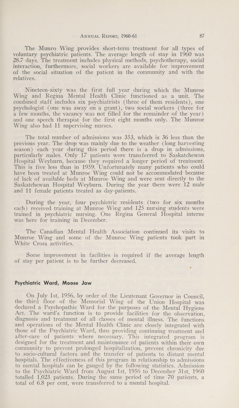 The Munro Wing provides short-term treatment for all types of voluntary psychiatric patients. The average length of stay in 1960 was 28.7 days. The treatment includes physical methods, psychotherapy, social interaction, furthermore, social workers are available for improvement of the social situation of the patient in the community and with the relatives. Nineteen-sixty was the first full year during which the Munroe Wing and Regina Mental Health Clinic functioned as a unit. The combined staff includes six psychiatrists (three of them residents), one psychologist (one was away on a grant), two social workers (three for a few months, the vacancy was not filled for the remainder of the year) and one speech therapist for the first eight months only. The Munroe Wing also had 11 supervising nurses. The total number of admissions was 353, which is 36 less than the previous year. The drop was mainly due to the weather (long harvesting season) each year during this period there is a drop in admissions, particularly males. Only 17 patients were transferred to Saskatchewan Hospital Weyburn, because they required a longer period of treatment. This is five less than in 1959. Unfortunately many patients who could have been treated at Munroe Wing could not be accommodated because of lack of available beds at Munroe Wing and were sent directly to the Saskatchewan Hospital Weyburn. During the year there were 12 male and 11 female patients treated as day-patients. During the year, four psychiatric residents (two for six months each) received training at Munroe Wing and 125 nursing students were trained in psychiatric nursing. One Regina General Hospital interne was here for training in December. The Canadian Mental Health Association continued its visits to Munroe Wing and some of the Munroe Wing patients took part in White Cross activities. Some improvement in facilities is required if the average length of stay per patient is to be further decreased. Psychiatric Ward, Moose Jaw On July 1st, 1956, by order of the Lieutenant Governor in Council, the third floor of the Memorial Wing of the Union Hospital was declared a Psychopathic Ward for the purposes of the Mental Hygiene Act. The ward’s function is to provide facilities for the observation, diagnosis and treatment of all classes of mental illness. The functions and operations of the Mental Health Clinic are closely integrated with those of the Psychiatric Ward, thus providing continuing treatment and after-care of patients where necessary. This integrated program is designed for the treatment and maintenance of patients within their own community to prevent prolonged hospitalization, prevent chronicity due to socio-cultural factors and the transfer of patients to distant mental hospitals. The effectiveness of this program in relationship to admissions to mental hospitals can be gauged by the following statistics. Admission to the Psychiatric Ward from August 1st, 1956 to December 31st, 1960 totalled 1,023 patients. During the same period of time 70 patients, a total of 6.8 per cent, were transferred to a mental hospital.