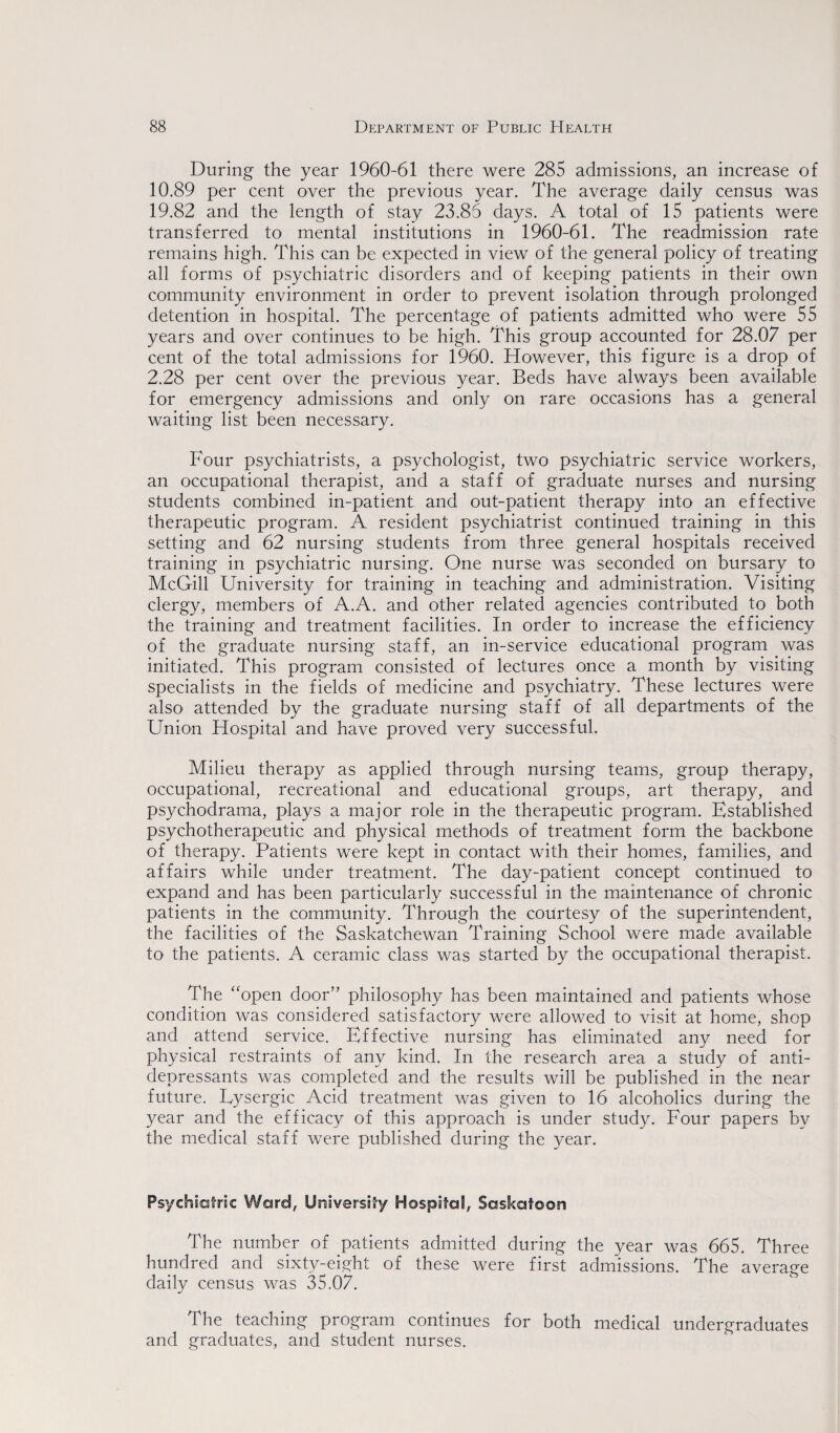 During the year 1960-61 there were 285 admissions, an increase of 10.89 per cent over the previous year. The average daily census was 19.82 and the length of stay 23.85 days. A total of 15 patients were transferred to mental institutions in 1960-61. The readmission rate remains high. This can be expected in view of the general policy of treating all forms of psychiatric disorders and of keeping patients in their own community environment in order to prevent isolation through prolonged detention in hospital. The percentage of patients admitted who were 55 years and over continues to be high. This group accounted for 28.07 per cent of the total admissions for 1960. However, this figure is a drop of 2.28 per cent over the previous year. Beds have always been available for emergency admissions and only on rare occasions has a general waiting list been necessary. Four psychiatrists, a psychologist, two psychiatric service workers, an occupational therapist, and a staff of graduate nurses and nursing students combined in-patient and out-patient therapy into an effective therapeutic program. A resident psychiatrist continued training in this setting and 62 nursing students from three general hospitals received training in psychiatric nursing. One nurse was seconded on bursary to McGill University for training in teaching and administration. Visiting clergy, members of A.A. and other related agencies contributed to both the training and treatment facilities. In order to increase the efficiency of the graduate nursing staff, an in-service educational program was initiated. This program consisted of lectures once a month by visiting specialists in the fields of medicine and psychiatry. These lectures were also attended by the graduate nursing staff of all departments of the Union Hospital and have proved very successful. Milieu therapy as applied through nursing teams, group therapy, occupational, recreational and educational groups, art therapy, and psychodrama, plays a major role in the therapeutic program. Established psychotherapeutic and physical methods of treatment form the backbone of therapy. Patients were kept in contact with their homes, families, and affairs while under treatment. The day-patient concept continued to expand and has been particularly successful in the maintenance of chronic patients in the community. Through the courtesy of the superintendent, the facilities of the Saskatchewan Training School were made available to the patients. A ceramic class was started by the occupational therapist. The “open door” philosophy has been maintained and patients whose condition was considered satisfactory were allowed to visit at home, shop and attend service. Effective nursing has eliminated any need for physical restraints of any kind. In the research area a study of anti¬ depressants was completed and the results will be published in the near future. Lysergic Acid treatment was given to 16 alcoholics during the year and the efficacy of this approach is under study. Four papers by the medical staff were published during the year. Psychiatric Ward, University Hospital, Saskatoon The number of patients admitted during the year was 665. Three hundred and sixty-eight of these were first admissions. The average daily census was 35,07. The teaching program continues for both medical undergraduates and graduates, and student nurses.