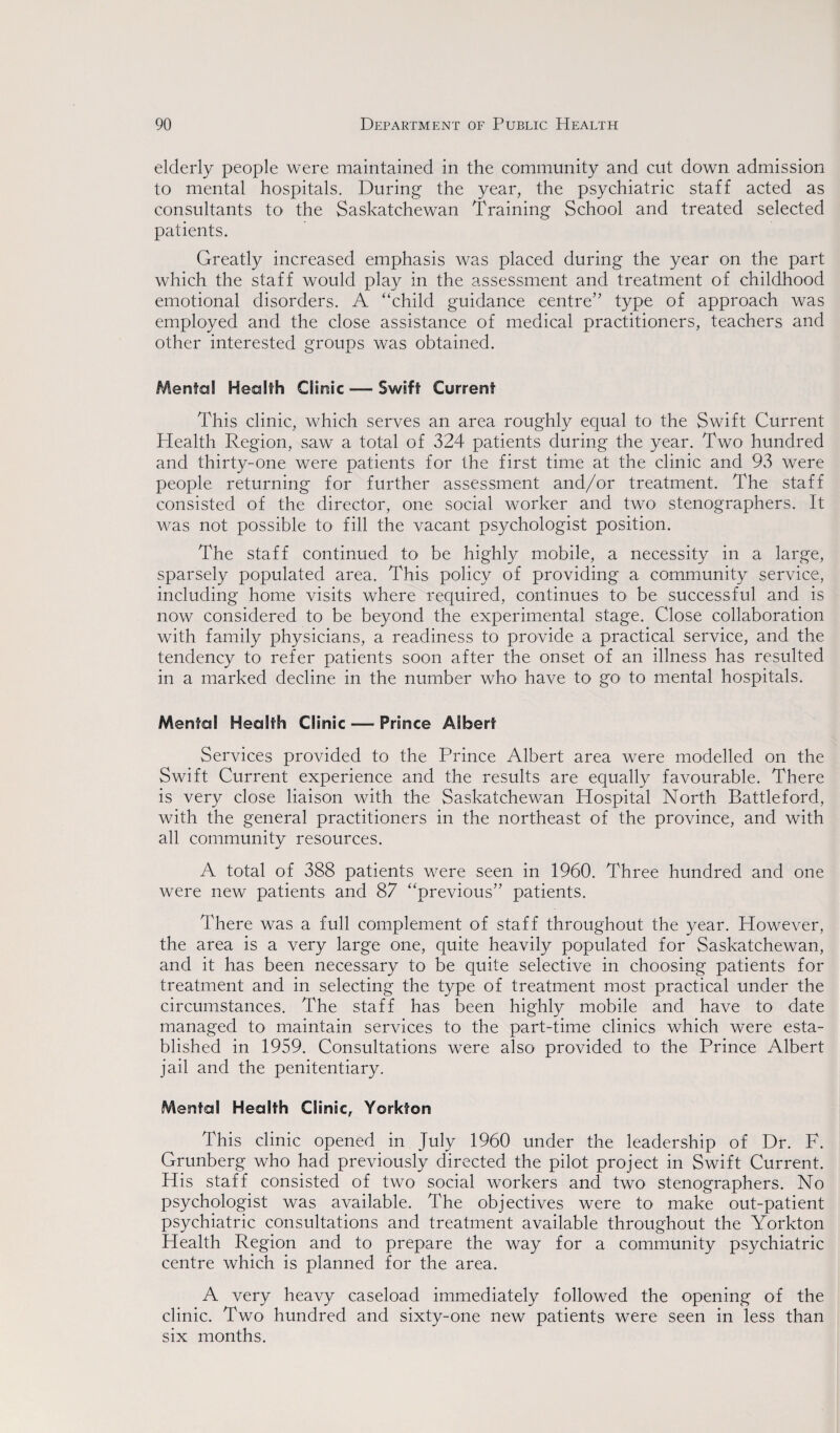 elderly people were maintained in the community and cut down admission to mental hospitals. During the year, the psychiatric staff acted as consultants to the Saskatchewan Training School and treated selected patients. Greatly increased emphasis was placed during the year on the part which the staff would play in the assessment and treatment of childhood emotional disorders. A “child guidance centre” type of approach was employed and the close assistance of medical practitioners, teachers and other interested groups was obtained. Menfal Health Clinic — Swift Current This clinic, which serves an area roughly equal to the Swift Current Health Region, saw a total of 324 patients during the year. Two hundred and thirty-one were patients for the first time at the clinic and 93 were people returning for further assessment and/or treatment. The staff consisted of the director, one social worker and two stenographers. It was not possible to fill the vacant psychologist position. The staff continued to be highly mobile, a necessity in a large, sparsely populated area. This policy of providing a community service, including home visits where required, continues to be successful and is now considered to be beyond the experimental stage. Close collaboration with family physicians, a readiness to provide a practical service, and the tendency to refer patients soon after the onset of an illness has resulted in a marked decline in the number who have to go to mental hospitals. Mental Health Clinic — Prince Albert Services provided to the Prince Albert area were modelled on the Swift Current experience and the results are equally favourable. There is very close liaison with the Saskatchewan Hospital North Battleford, with the general practitioners in the northeast of the province, and with all community resources. A total of 388 patients were seen in 1960. Three hundred and one were new patients and 87 “previous” patients. There was a full complement of staff throughout the year. However, the area is a very large one, quite heavily populated for Saskatchewan, and it has been necessary to be quite selective in choosing patients for treatment and in selecting the type of treatment most practical under the circumstances. The staff has been highly mobile and have to date managed to maintain services to the part-time clinics which were esta¬ blished in 1959. Consultations were also provided to the Prince Albert jail and the penitentiary. Mental Health Clinic, Yorkfon This clinic opened in July 1960 under the leadership of Dr. F. Grunberg who had previously directed the pilot project in Swift Current. His staff consisted of two social workers and two stenographers. No psychologist was available. The objectives were to make out-patient psychiatric consultations and treatment available throughout the Yorkton Health Region and to prepare the way for a community psychiatric centre which is planned for the area. A very heavy caseload immediately followed the opening of the clinic. Two hundred and sixty-one new patients were seen in less than six months.