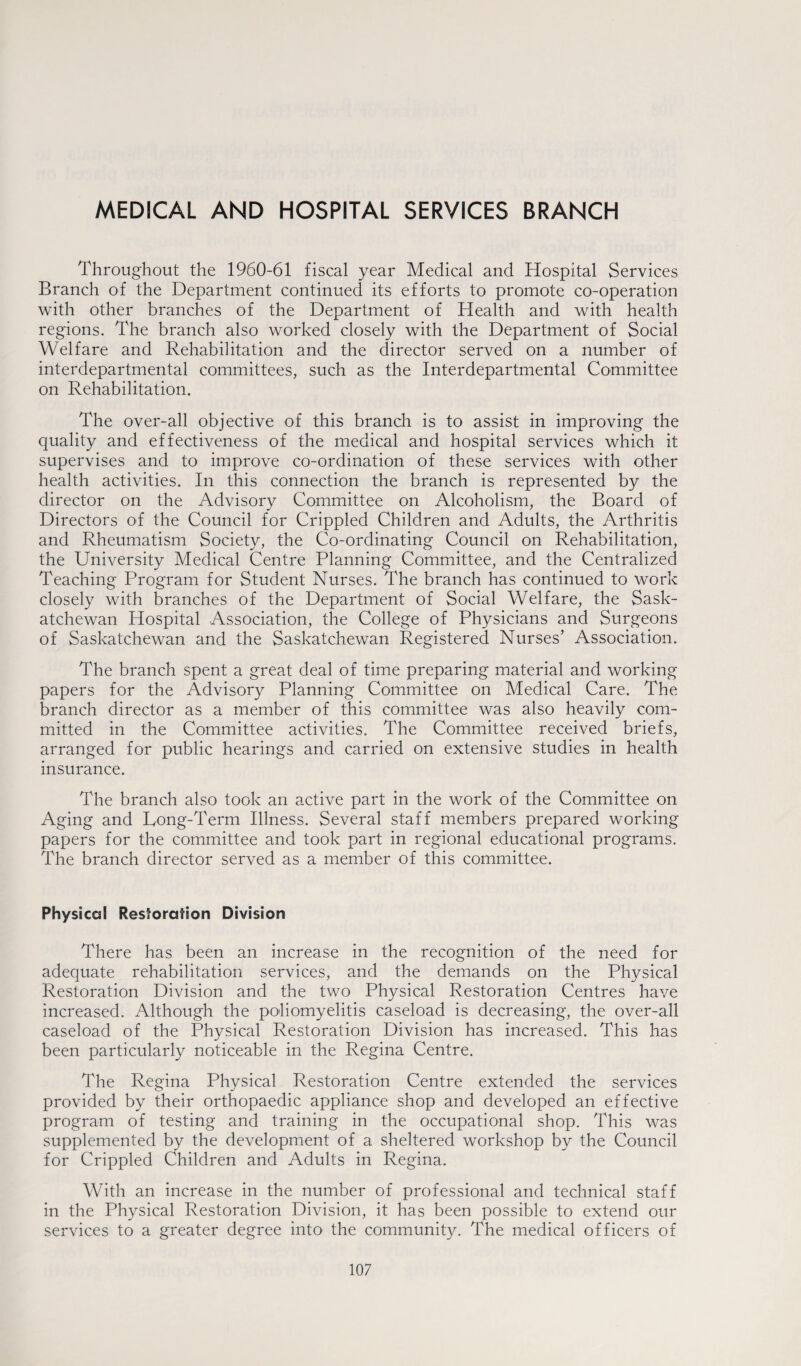 MEDICAL AND HOSPITAL SERVICES BRANCH Throughout the 1960-61 fiscal year Medical and Hospital Services Branch of the Department continued its efforts to promote co-operation with other branches of the Department of Health and with health regions. The branch also worked closely with the Department of Social Welfare and Rehabilitation and the director served on a number of interdepartmental committees, such as the Interdepartmental Committee on Rehabilitation. The over-all objective of this branch is to assist in improving the quality and effectiveness of the medical and hospital services which it supervises and to improve co-ordination of these services with other health activities. In this connection the branch is represented by the director on the Advisory Committee on Alcoholism, the Board of Directors of the Council for Crippled Children and Adults, the Arthritis and Rheumatism Society, the Co-ordinating Council on Rehabilitation, the University Medical Centre Planning Committee, and the Centralized Teaching Program for Student Nurses. The branch has continued to work closely with branches of the Department of Social Welfare, the Sask¬ atchewan Hospital Association, the College of Physicians and Surgeons of Saskatchewan and the Saskatchewan Registered Nurses’ Association. The branch spent a great deal of time preparing material and working papers for the Advisory Planning Committee on Medical Care. The branch director as a member of this committee was also heavily com¬ mitted in the Committee activities. The Committee received briefs, arranged for public hearings and carried on extensive studies in health insurance. The branch also took an active part in the work of the Committee on Aging and Long-Term Illness. Several staff members prepared working papers for the committee and took part in regional educational programs. The branch director served as a member of this committee. Physical Restoration Division There has been an increase in the recognition of the need for adequate rehabilitation services, and the demands on the Physical Restoration Division and the two Physical Restoration Centres have increased. Although the poliomyelitis caseload is decreasing, the over-all caseload of the Physical Restoration Division has increased. This has been particularly noticeable in the Regina Centre. The Regina Physical Restoration Centre extended the services provided by their orthopaedic appliance shop and developed an effective program of testing and training in the occupational shop. This was supplemented by the development of a sheltered workshop by the Council for Crippled Children and Adults in Regina. With an increase in the number of professional and technical staff in the Physical Restoration Division, it has been possible to extend our services to a greater degree into the community. The medical officers of