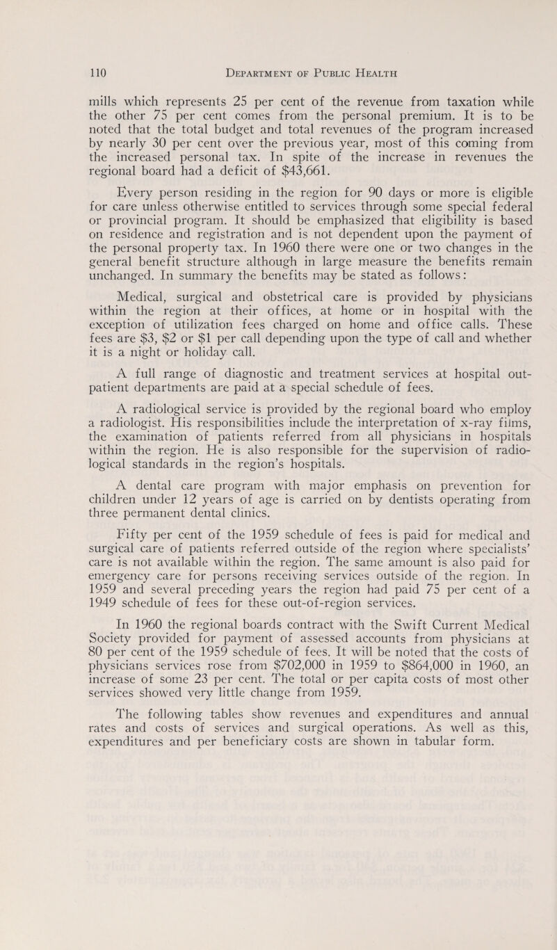 mills which represents 25 per cent of the revenue from taxation while the other 75 per cent comes from the personal premium. It is to be noted that the total budget and total revenues of the program increased by nearly 30 per cent over the previous year, most of this coming from the increased personal tax. In spite of the increase in revenues the regional board had a deficit of $43,661. Every person residing in the region for 90 days or more is eligible for care unless otherwise entitled to services through some special federal or provincial program. It should be emphasized that eligibility is based on residence and registration and is not dependent upon the payment of the personal property tax. In 1960 there were one or two changes in the general benefit structure although in large measure the benefits remain unchanged. In summary the benefits may be stated as follows: Medical, surgical and obstetrical care is provided by physicians within the region at their offices, at home or in hospital with the exception of utilization fees charged on home and office calls. These fees are $3, $2 or $1 per call depending upon the type of call and whether it is a night or holiday call. A full range of diagnostic and treatment services at hospital out¬ patient departments are paid at a special schedule of fees. A radiological service is provided by the regional board who employ a radiologist. His responsibilities include the interpretation of x-ray films, the examination of patients referred from all physicians in hospitals within the region. He is also responsible for the supervision of radio¬ logical standards in the region’s hospitals. A dental care program with major emphasis on prevention for children under 12 years of age is carried on by dentists operating from three permanent dental clinics. Fifty per cent of the 1959 schedule of fees is paid for medical and surgical care of patients referred outside of the region where specialists’ care is not available within the region. The same amount is also paid for emergency care for persons receiving services outside of the region. In 1959 and several preceding years the region had paid 75 per cent of a 1949 schedule of fees for these out-of-region services. In 1960 the regional boards contract with the Swift Current Medical Society provided for payment of assessed accounts from physicians at 80 per cent of the 1959 schedule of fees. It will be noted that the costs of physicians services rose from $702,000 in 1959 to $864,000 in 1960, an increase of some 23 per cent. The total or per capita costs of most other services showed very little change from 1959. The following tables show revenues and expenditures and annual rates and costs of services and surgical operations. As well as this, expenditures and per beneficiary costs are shown in tabular form.