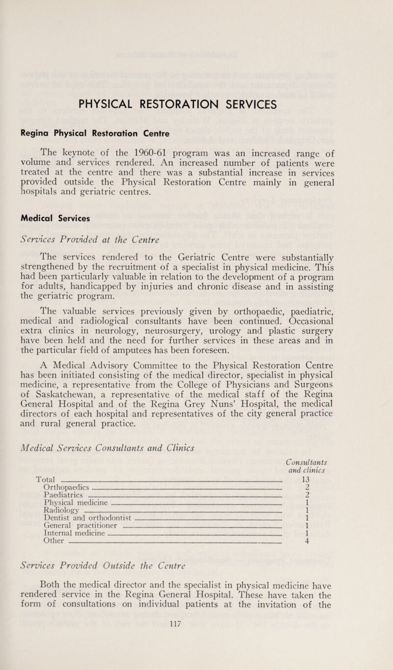 PHYSICAL RESTORATION SERVICES Regina Physical Restoration Centre The keynote of the 1960-61 program was an increased range of volume and services rendered. An increased number of patients were treated at the centre and there was a substantial increase in services provided outside the Physical Restoration Centre mainly in general hospitals and geriatric centres. Medical Services Services Provided at the Centre The services rendered to the Geriatric Centre were substantially strengthened by the recruitment of a specialist in physical medicine. This had been particularly valuable in relation to the development of a program for adults, handicapped by injuries and chronic disease and in assisting the geriatric program. The valuable services previously given by orthopaedic, paediatric, medical and radiological consultants have been continued. Occasional extra clinics in neurology, neurosurgery, urology and plastic surgery have been held and the need for further services in these areas and in the particular field of amputees has been foreseen. A Medical Advisory Committee to the Physical Restoration Centre has been initiated consisting of the medical director, specialist in physical medicine, a representative from the College of Physicians and Surgeons of Saskatchewan, a representative of the medical staff of the Regina General Hospital and of the Regina Grey Nuns’ Hospital, the medical directors of each hospital and representatives of the city general practice and rural general practice. Medical Services Consultants and Clinics Total .... Orthopaedics . Paediatrics . Physical medicine .„. Consultants and clinics . 13 ... 2 . 2 . 1 Radiology . . 1 Dentist and orthodontist .... ... 1 General practitioner . . 1 Internal medicine. . 1 Other .... 4 Services Provided Outside the Centre Both the medical director and the specialist in physical medicine have rendered service in the Regina General Hospital. These have taken the form of consultations on individual patients at the invitation of the