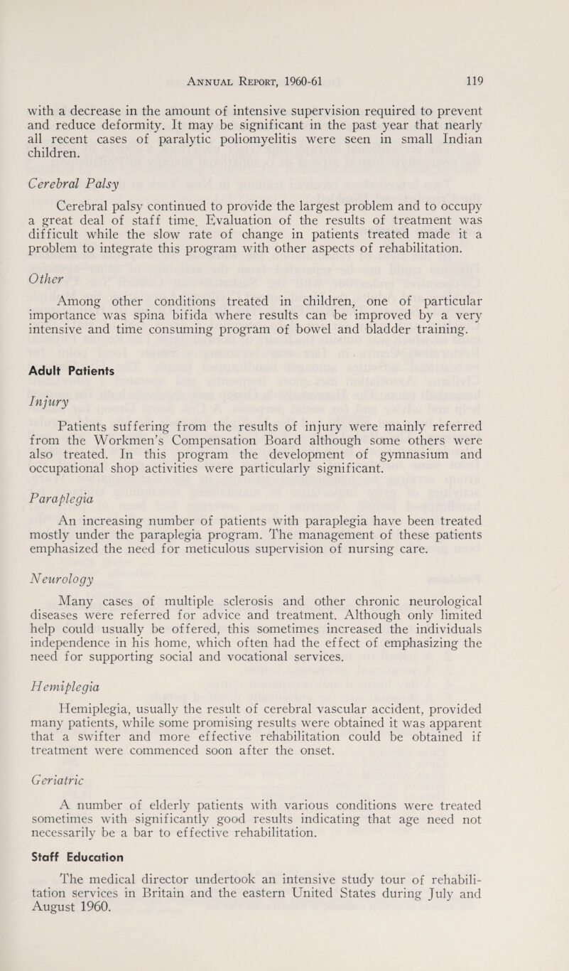 with a decrease in the amount of intensive supervision required to prevent and reduce deformity. It may be significant in the past year that nearly all recent cases of paralytic poliomyelitis were seen in small Indian children. Cerebral Palsy Cerebral palsy continued to provide the largest problem and to occupy a great deal of staff time. Evaluation of the results of treatment was difficult while the slow rate of change in patients treated made it a problem to integrate this program with other aspects of rehabilitation. Other Among other conditions treated in children, one of particular importance was spina bifida where results can be improved by a very intensive and time consuming program of bowel and bladder training. Adult Patients Patients suffering from the results of injury were mainly referred from the Workmen’s Compensation Board although some others were also treated. In this program the development of gymnasium and occupational shop activities were particularly significant. Paraplegia An increasing number of patients with paraplegia have been treated mostly under the paraplegia program. The management of these patients emphasized the need for meticulous supervision of nursing care. Neurology Many cases of multiple sclerosis and other chronic neurological diseases were referred for advice and treatment. Although only limited help could usually be offered, this sometimes increased the individuals independence in his home, which often had the effect of emphasizing the need for supporting social and vocational services. Hemiplegia Hemiplegia, usually the result of cerebral vascular accident, provided many patients, while some promising results were obtained it was apparent that a swifter and more effective rehabilitation could be obtained if treatment were commenced soon after the onset. Geriatric A number of elderly patients with various conditions were treated sometimes with significantly good results indicating that age need not necessarily be a bar to effective rehabilitation. Staff Education The medical director undertook an intensive study tour of rehabili¬ tation services in Britain and the eastern United States during July and August 1960.
