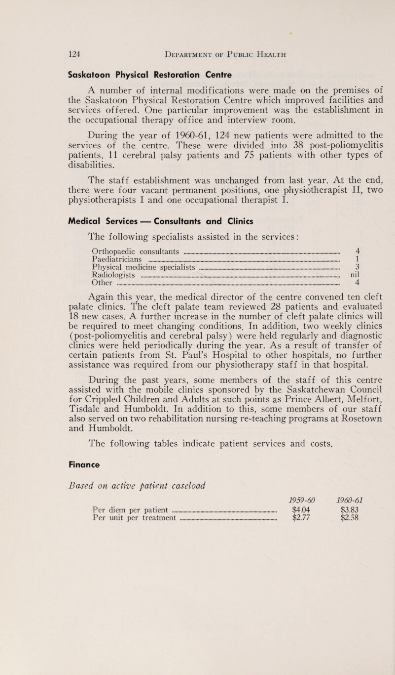 Saskatoon Physical Restoration Centre A number of internal modifications were made on the premises of the Saskatoon Physical Restoration Centre which improved facilities and services offered. One particular improvement was the establishment in the occupational therapy office and interview room. During the year of 1960-61, 124 new patients were admitted to the services of the centre. These were divided into 38 post-poliomyelitis patients, 11 cerebral palsy patients and 75 patients with other types of disabilities. The staff establishment was unchanged from last year. At the end, there were four vacant permanent positions, one physiotherapist II, two physiotherapists I and one occupational therapist I. Medical Services — Consultants and Clinics The following specialists assisted in the services Orthopaedic consultants ... Paediatricians . Physical medicine specialists Radiologists . Other ...... 4 1 3 nil 4 Again this year, the medical director of the centre convened ten cleft palate clinics. The cleft palate team reviewed 28 patients and evaluated 18 new cases. A further increase in the number of cleft palate clinics will be required to meet changing conditions. In addition, two weekly clinics (post-poliomyelitis and cerebral palsy) were held regularly and diagnostic clinics were held periodically during the year. As a result of transfer of certain patients from St. Paul’s Hospital to other hospitals, no further assistance was required from our physiotherapy staff in that hospital. During the past years, some members of the staff of this centre assisted with the mobile clinics sponsored by the Saskatchewan Council for Crippled Children and Adults at such points as Prince Albert, Melfort, Tisdale and Humboldt. In addition to this, some members of our staff also served on two rehabilitation nursing re-teaching programs at Rosetown and Humboldt. The following tables indicate patient services and costs. Finance Based on active patient caseload Per diem per patient .... Per unit per treatment 1959-60 $4.04 $2.77 1960-61 $3.83 $2.58