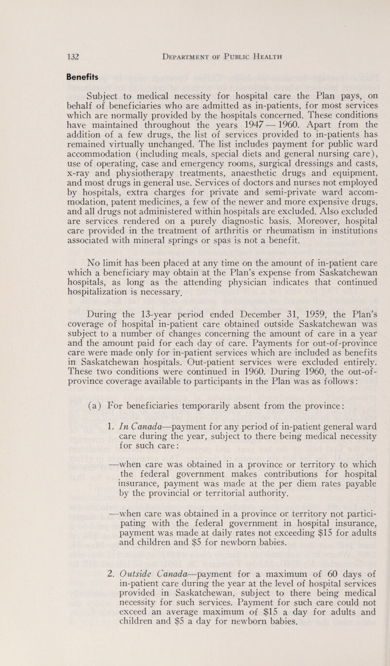 Benefits Subject to medical necessity for hospital care the Plan pays, on behalf of beneficiaries who are admitted as in-patients, for most services which are normally provided by the hospitals concerned. These conditions have maintained throughout the years 1947 — 1960. Apart from the addition of a few drugs, the list of services provided to in-patients has remained virtually unchanged. The list includes payment for public ward accommodation (including meals, special diets and general nursing care), use of operating, case and emergency rooms, surgical dressings and casts, x-ray and physiotherapy treatments, anaesthetic drugs and equipment, and most drugs in general use. Services of doctors and nurses not employed by hospitals, extra charges for private and semi-private ward accom¬ modation, patent medicines, a few of the newer and more expensive drugs, and all drugs not administered within hospitals are excluded. Also excluded are services rendered on a purely diagnostic basis. Moreover, hospital care provided in the treatment of arthritis or rheumatism in institutions associated with mineral springs or spas is not a benefit. No limit has been placed at any time on the amount of in-patient care which a beneficiary may obtain at the Plan’s expense from Saskatchewan hospitals, as long as the attending physician indicates that continued hospitalization is necessary. During the 13-year period ended December 31, 1959, the Plan’s coverage of hospital in-patient care obtained outside Saskatchewan was subject to a number of changes concerning the amount of care in a year and the amount paid for each day of care. Payments for out-of-province care were made only for in-patient services which are included as benefits in Saskatchewan hospitals. Out-patient services were excluded entirely. These two conditions were continued in 1960. During 1960, the out-of¬ province coverage available to participants in the Plan was as follows: (a) For beneficiaries temporarily absent from the province: 1. In Canada—payment for any period of in-patient general ward care during the year, subject to there being medical necessity for such care: —when care was obtained in a province or territory to which the federal government makes contributions for hospital insurance, payment was made at the per diem rates payable by the provincial or territorial authority. —when care was obtained in a province or territory not partici¬ pating with the federal government in hospital insurance, payment was made at daily rates not exceeding $15 for adults and children and $5 for newborn babies. 2. Outside Canada—payment for a maximum of 60 days of in-patient care during the year at the level of hospital services provided in Saskatchewan, subject to there being medical necessity for such services. Payment for such care could not exceed an average maximum of $15 a day for adults and children and $5 a day for newborn babies.