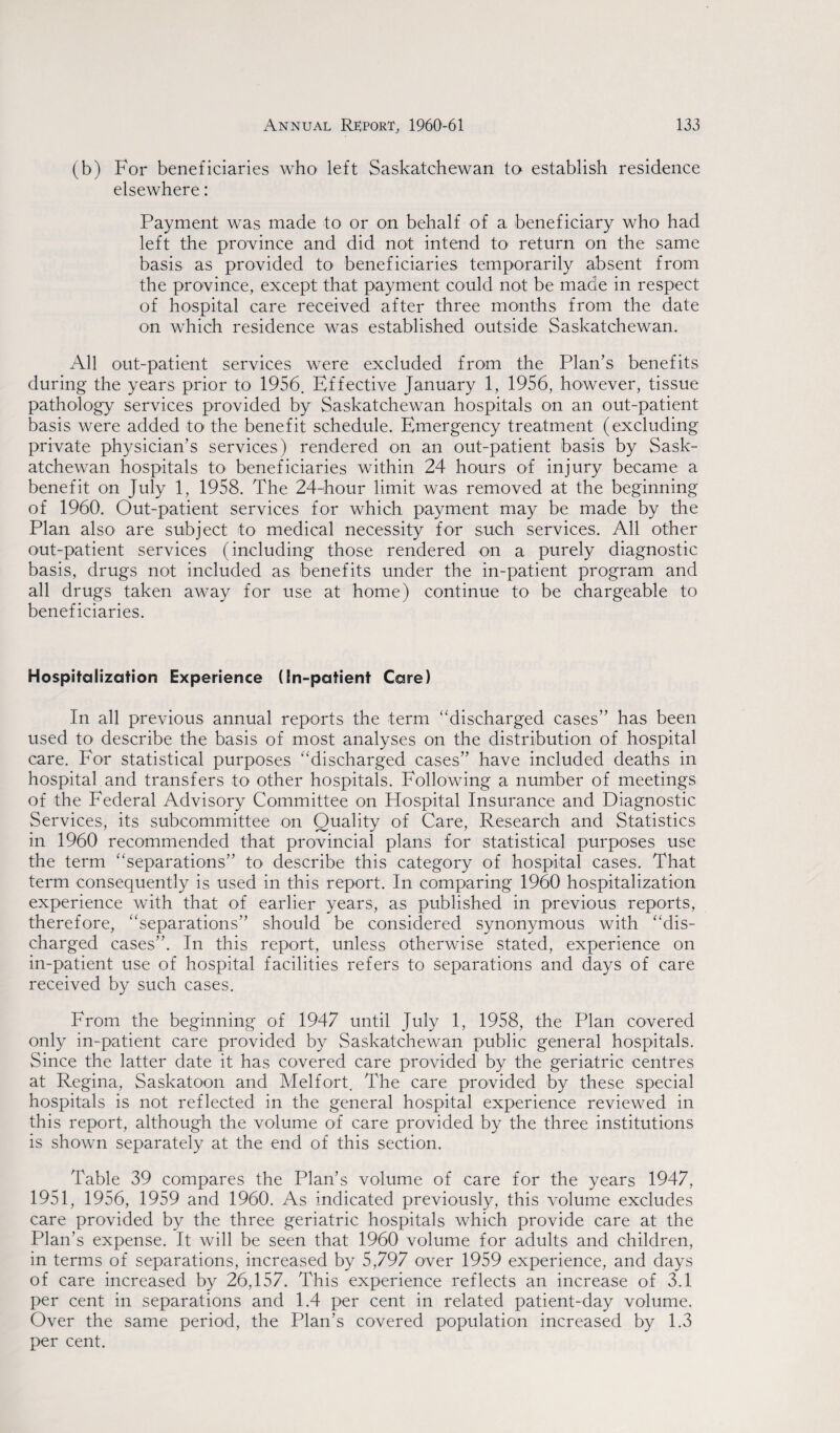 (b) For beneficiaries who left Saskatchewan to establish residence elsewhere : Payment was made to or on behalf of a beneficiary who had left the province and did not intend to return on the same basis as provided to beneficiaries temporarily absent from the province, except that payment could not be made in respect of hospital care received after three months from the date on which residence was established outside Saskatchewan. All out-patient services were excluded from the Plan’s benefits during the years prior to 1956. Effective January 1, 1956, however, tissue pathology services provided by Saskatchewan hospitals on an out-patient basis were added to the benefit schedule. Emergency treatment (excluding private physician’s services) rendered on an out-patient basis by Sask¬ atchewan hospitals to- beneficiaries within 24 hours of injury became a benefit on July 1, 1958. The 24-hour limit was removed at the beginning of 1960. Out-patient services for which payment may be made by the Plan also are subject to medical necessity for such services. All other out-patient services (including those rendered on a purely diagnostic basis, drugs not included as benefits under the in-patient program and all drugs taken away for use at home) continue to be chargeable to beneficiaries. Hospitalization Experience (In-patient Care) In all previous annual reports the term “discharged cases” has been used to describe the basis of most analyses on the distribution of hospital care. For statistical purposes “discharged cases” have included deaths in hospital and transfers to other hospitals. Following a number of meetings of the Federal Advisory Committee on Hospital Insurance and Diagnostic Services, its subcommittee on Quality of Care, Research and Statistics in 1960 recommended that provincial plans for statistical purposes use the term “separations” to describe this category of hospital cases. That term consequently is used in this report. In comparing 1960 hospitalization experience with that of earlier years, as published in previous reports, therefore, “separations” should be considered synonymous with “dis¬ charged cases”. In this report, unless otherwise stated, experience on in-patient use of hospital facilities refers to separations and days of care received by such cases. From the beginning of 1947 until July 1, 1958, the Plan covered only in-patient care provided by Saskatchewan public general hospitals. Since the latter date it has covered care provided by the geriatric centres at Regina, Saskatoon and Mel fort. The care provided by these special hospitals is not reflected in the general hospital experience reviewed in this report, although the volume of care provided by the three institutions is shown separately at the end of this section. Table 39 compares the Plan’s volume of care for the years 1947, 1951, 1956, 1959 and 1960. As indicated previously, this volume excludes care provided by the three geriatric hospitals which provide care at the Plan’s expense. It will be seen that 1960 volume for adults and children, in terms of separations, increased by 5,797 over 1959 experience, and days of care increased by 26,157. This experience reflects an increase of 3.1 per cent in separations and 1.4 per cent in related patient-day volume. Over the same period, the Plan’s covered population increased by 1.3 per cent.