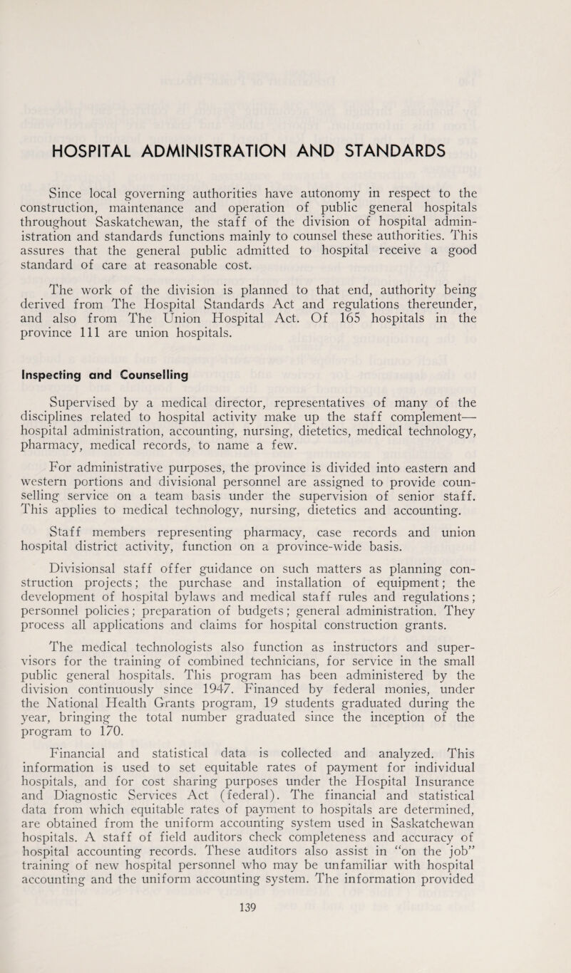 HOSPITAL ADMINISTRATION AND STANDARDS Since local governing authorities have autonomy in respect to the construction, maintenance and operation of public general hospitals throughout Saskatchewan, the staff of the division of hospital admin¬ istration and standards functions mainly to counsel these authorities. This assures that the general public admitted to hospital receive a good standard of care at reasonable cost. The work of the division is planned to that end, authority being derived from The Hospital Standards Act and regulations thereunder, and also from The Union Hospital Act. Of 165 hospitals in the province 111 are union hospitals. Inspecting and Counselling Supervised by a medical director, representatives of many of the disciplines related to hospital activity make up the staff complement— hospital administration, accounting, nursing, dietetics, medical technology, pharmacy, medical records, to name a few. For administrative purposes, the province is divided into eastern and western portions and divisional personnel are assigned to provide coun¬ selling service on a team basis under the supervision of senior staff. This applies to medical technology, nursing, dietetics and accounting. Staff members representing pharmacy, case records and union hospital district activity, function on a province-wide basis. Divisionsal staff offer guidance on such matters as planning con¬ struction projects; the purchase and installation of equipment; the development of hospital bylaws and medical staff rules and regulations; personnel policies; preparation of budgets; general administration. They process all applications and claims for hospital construction grants. The medical technologists also function as instructors and super¬ visors for the training of combined technicians, for service in the small public general hospitals. This program has been administered by the division continuously since 1947. Financed by federal monies, under the National Health Grants program, 19 students graduated during the year, bringing the total number graduated since the inception of the program to 170. Financial and statistical data is collected and analyzed. This information is used to set equitable rates of payment for individual hospitals, and for cost sharing purposes under the Hospital Insurance and Diagnostic Services Act (federal). The financial and statistical data from which equitable rates of payment to hospitals are determined, are obtained from the uniform accounting system used in Saskatchewan hospitals. A staff of field auditors check completeness and accuracy of hospital accounting records. These auditors also assist in “on the job” training of new hospital personnel who may be unfamiliar with hospital accounting and the uniform accounting system. The information provided