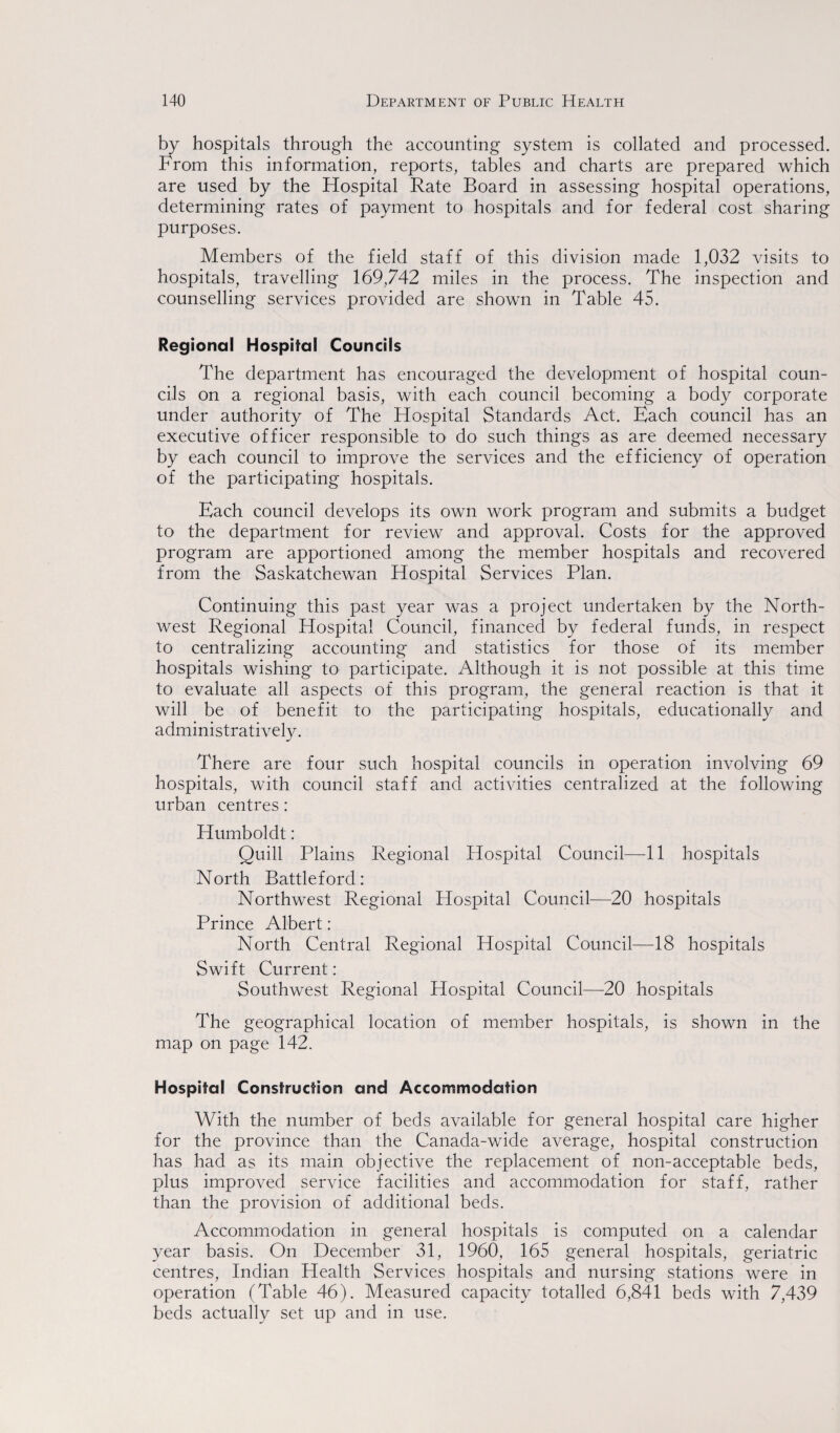 by hospitals through the accounting system is collated and processed. From this information, reports, tables and charts are prepared which are used by the Hospital Rate Board in assessing hospital operations, determining rates of payment to hospitals and for federal cost sharing purposes. Members of the field staff of this division made 1,032 visits to hospitals, travelling 169,742 miles in the process. The inspection and counselling services provided are shown in Table 45. Regional Hospital Councils The department has encouraged the development of hospital coun¬ cils on a regional basis, with each council becoming a body corporate under authority of The Hospital Standards Act. Each council has an executive officer responsible to do such things as are deemed necessary by each council to improve the services and the efficiency of operation of the participating hospitals. Each council develops its own work program and submits a budget to the department for review and approval. Costs for the approved program are apportioned among the member hospitals and recovered from the Saskatchewan Hospital Services Plan. Continuing this past year was a project undertaken by the North¬ west Regional Hospital Council, financed by federal funds, in respect to centralizing accounting and statistics for those of its member hospitals wishing to participate. Although it is not possible at this time to evaluate all aspects of this program, the general reaction is that it will be of benefit to the participating hospitals, educationally and administratively. There are four such hospital councils in operation involving 69 hospitals, with council staff and activities centralized at the following urban centres: Humboldt: Quill Plains Regional Hospital Council—11 hospitals North Battleford: Northwest Regional Hospital Council—20 hospitals Prince Albert: North Central Regional Hospital Council—18 hospitals Swift Current: Southwest Regional Hospital Council—20 hospitals The geographical location of member hospitals, is shown in the map on page 142. Hospital Construction and Accommodation With the number of beds available for general hospital care higher for the province than the Canada-wide average, hospital construction has had as its main objective the replacement of non-acceptable beds, plus improved service facilities and accommodation for staff, rather than the provision of additional beds. Accommodation in general hospitals is computed on a calendar year basis. On December 31, 1960, 165 general hospitals, geriatric centres, Indian Health Services hospitals and nursing stations were in operation (Table 46). Measured capacity totalled 6,841 beds with 7,439 beds actually set up and in use.