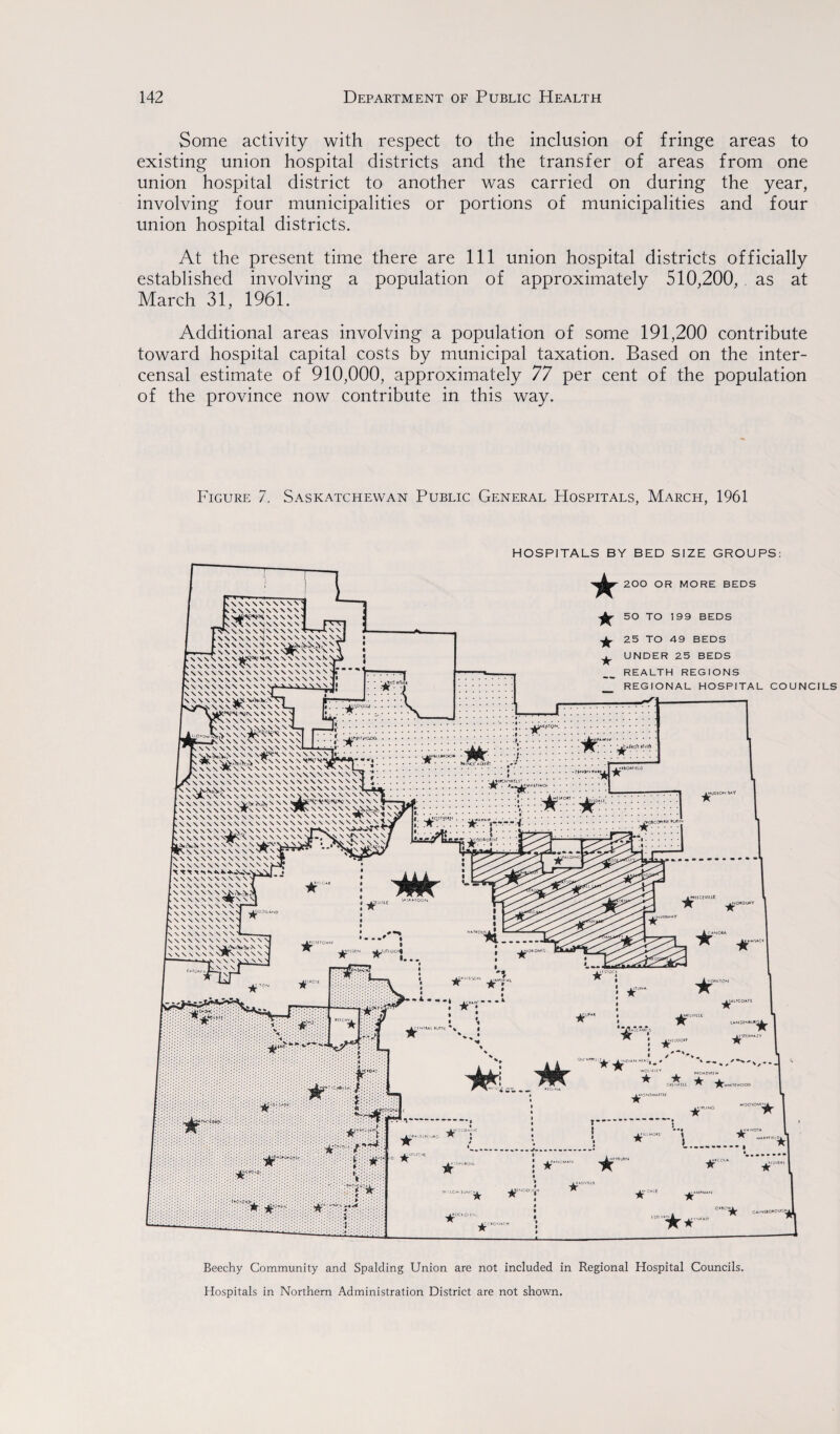 Some activity with respect to the inclusion of fringe areas to existing union hospital districts and the transfer of areas from one union hospital district to another was carried on during the year, involving four municipalities or portions of municipalities and four union hospital districts. At the present time there are 111 union hospital districts officially established involving a population of approximately 510,200, as at March 31, 1961. Additional areas involving a population of some 191,200 contribute toward hospital capital costs by municipal taxation. Based on the inter- censal estimate of 910,000, approximately 77 per cent of the population of the province now contribute in this way. Figure 7. Saskatchewan Public General Hospitals, March, 1961 HOSPITALS BY BED SIZE GROUPS: Beechy Community and Spalding Union are not included in Regional Hospital Councils. Hospitals in Northern Administration District are not shown.