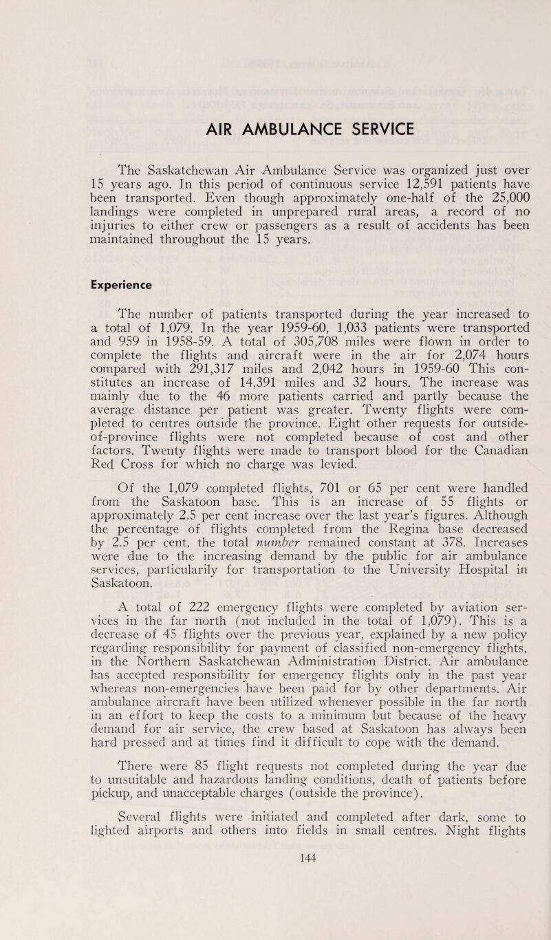 AIR AMBULANCE SERVICE The Saskatchewan Air Ambulance Service was organized just over 15 years ago. In this period of continuous service 12,591 patients have been transported. Even though approximately one-half of the 25,000 landings were completed in unprepared rural areas, a record of no injuries to either crew or passengers as a result of accidents has been maintained throughout the 15 years. Experience The number of patients transported during the year increased to a total of 1,079. In the year 1959-60, 1,033 patients were transported and 959 in 1958-59. A total of 305,708 miles were flown in order to complete the flights and aircraft were in the air for 2,074 hours compared with 291,317 miles and 2,042 hours in 1959-60 This con¬ stitutes an increase of 14,391 miles and 32 hours. The increase was mainly due to the 46 more patients carried and partly because the average distance per patient was greater. Twenty flights were com¬ pleted to centres outside the province. Eight other requests for outside- of-province flights were not completed because of cost and other factors. Twenty flights were made to transport blood for the Canadian Red Cross for which no charge was levied. Of the 1,079 completed flights, 701 or 65 per cent were handled from the Saskatoon base. This is an increase of 55 flights or approximately 2.5 per cent increase over the last year’s figures. Although the percentage of flights completed from the Regina base decreased by 2.5 per cent, the total number remained constant at 378. Increases were due to the increasing demand by the public for air ambulance services, particularity for transportation to the University Hospital in Saskatoon. A total of 222 emergency flights were completed by aviation ser¬ vices in the far north (not included in the total of 1,079). This is a decrease of 45 flights over the previous year, explained by a new policy regarding responsibility for payment of classified non-emergency flights, in the Northern Saskatchewan Administration District. Air ambulance has accepted responsibility for emergency flights only in the past year whereas non-emergencies have been paid for by other departments. Air ambulance aircraft have been utilized whenever possible in the far north in an effort to keep the costs to a minimum but because of the heavy demand for air service, the crew based at Saskatoon has always been hard pressed and at times find it difficult to cope with the demand. There were 85 flight requests not completed during the year due to unsuitable and hazardous landing conditions, death of patients before pickup, and unacceptable charges (outside the province). Several flights were initiated and completed after dark, some to lighted airports and others into fields in small centres. Night flights