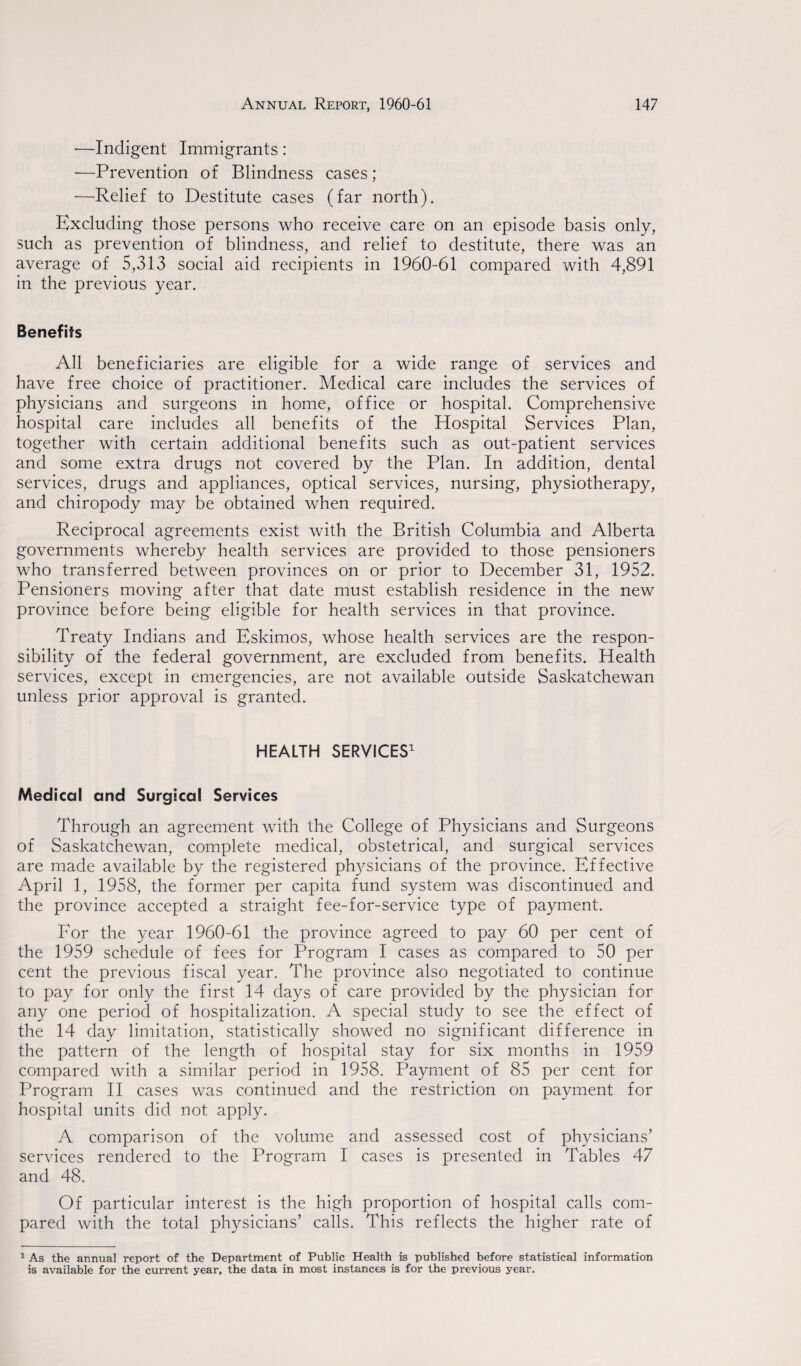 ■—Indigent Immigrants : -—Prevention of Blindness cases ; —Relief to Destitute cases (far north). Excluding those persons who receive care on an episode basis only, such as prevention of blindness, and relief to destitute, there was an average of 5,313 social aid recipients in 1960-61 compared with 4,891 in the previous year. Benefits All beneficiaries are eligible for a wide range of services and have free choice of practitioner. Medical care includes the services of physicians and surgeons in home, office or hospital. Comprehensive hospital care includes all benefits of the Hospital Services Plan, together with certain additional benefits such as out-patient services and some extra drugs not covered by the Plan. In addition, dental services, drugs and appliances, optical services, nursing, physiotherapy, and chiropody may be obtained when required. Reciprocal agreements exist with the British Columbia and Alberta governments whereby health services are provided to those pensioners who transferred between provinces on or prior to December 31, 1952. Pensioners moving after that date must establish residence in the new province before being eligible for health services in that province. Treaty Indians and Eskimos, whose health services are the respon¬ sibility of the federal government, are excluded from benefits. Health services, except in emergencies, are not available outside Saskatchewan unless prior approval is granted. HEALTH SERVICES1 Medical and Surgical Services Through an agreement with the College of Physicians and Surgeons of Saskatchewan, complete medical, obstetrical, and surgical services are made available by the registered physicians of the province. Effective April 1, 1958, the former per capita fund system was discontinued and the province accepted a straight fee-for-service type of payment. For the year 1960-61 the province agreed to pay 60 per cent of the 1959 schedule of fees for Program I cases as compared to 50 per cent the previous fiscal year. The province also negotiated to continue to pay for only the first 14 days of care provided by the physician for any one period of hospitalization. A special study to see the effect of the 14 day limitation, statistically showed no significant difference in the pattern of the length of hospital stay for six months in 1959 compared with a similar period in 1958. Payment of 85 per cent for Program II cases was continued and the restriction on payment for hospital units did not apply. A comparison of the volume and assessed cost of physicians’ services rendered to the Program I cases is presented in Tables 47 and 48. Of particular interest is the high proportion of hospital calls com¬ pared with the total physicians’ calls. This reflects the higher rate of 1 As the annual report of the Department of Public Health is published before statistical information is availabie for the current year, the data in most instances is for the previous year.