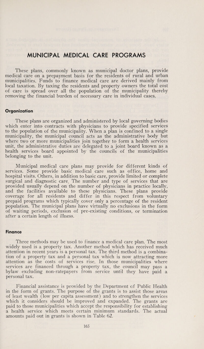 MUNICIPAL MEDICAL CARE PROGRAMS These plans, commonly known as municipal doctor plans, provide medical care on a prepayment basis for the residents of rural and urban municipalities. Funds to1 finance medical care are derived mainly from local taxation. By taxing the residents and property owners the total cost of care is spread over all the population of the municipality thereby removing the financial burden of necessary care in individual cases. Organization These plans are organized and administered by local governing bodies which enter into contracts with physicians to provide specified services to the population of the municipality. When a plan is confined to a single municipality, the municipal council acts as the administrative body but where two or more municipalities join together to form a health services unit, the administrative duties are delegated to a joint board known as a health services board appointed by the councils of the municipalities belonging to the unit. Municipal medical care plans may provide for different kinds of services. Some provide basic medical care such as office, home and hospital visits. Others, in addition to basic care, provide limited or complete surgical and diagnostic care. The number and type of services that are provided usually depend on the number of physicians in practice locally, and the facilities available to these physicians. These plans provide coverage for all residents and differ in this respect from voluntary prepaid programs which typically cover only a percentage of the resident population. The municipal plans have virtually no exclusions in the form of waiting periods, exclusion of pre-existing conditions, or termination after a certain length of illness. Finance Three methods may be used to finance a medical care plan. The most widely used is a property tax. Another method which has received much attention in recent years is a personal tax. The third method is a combina¬ tion of a property tax and a personal tax which is now attracting more attention as the costs of services rise. In those municipalities where services are financed through a property tax, the council may pass a bylaw excluding non-ratepayers from service until they have paid a personal tax. Financial assistance is provided by the Department of Public Health in the form of grants. The purpose of the grants is to assist those areas of least wealth (low per capita assessment) and to strengthen the services which it considers should be improved and expanded. The grants are paid to those municipalities which accept the responsibility for establishing a health service which meets certain minimum standards. The actual amounts paid out in grants is shown in Table 62.