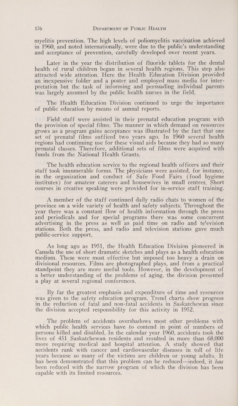 myelitis prevention. The high levels of poliomyelitis vaccination achieved in 1960, and noted internationally, were due to the public’s understanding and acceptance of prevention, carefully developed over recent years. Later in the year the distribution of fluoride tablets for the dental health of rural children began in several health regions. This step also attracted wide attention. Here the Health Education Division provided an inexpensive folder and a poster and employed mass media for inter¬ pretation but the task of informing and persuading individual parents was largely assumed by the public health nurses in the field. The Health Education Division continued to urge the importance of public education by means of annual reports. Field staff were assisted in their prenatal education program with the provision of special films. The manner in which demand on resources grows as a program gains acceptance was illustrated by the fact that one set of prenatal films sufficed two years ago. In 1960 several health regions had continuing use for these visual aids because they had so many prenatal classes. Therefore, additional sets of films were acquired with funds from the National Health Grants. The health education service to the regional health officers and their staff took innumerable forms. The physicians were assisted, for instance, in the organization and conduct of Safe Food Fairs (food hygiene institutes) for amateur caterers and housewives in small centres. Short courses in creative speaking were provided for in-service staff training. A member of the staff continued daily radio chats to women of the province on a wide variety of health and safety subjects. Throughout the year there was a constant flow of health information through the press and periodicals and for special programs there was some concurrent advertising in the press as well as paid time on radio and te’evision stations. Both the press, and radio1 and television stations gave much public-service support. As long ago as 1951, the Health Education Division pioneered in Canada the use of short dramatic sketches and plays as a health education medium. These were most effective but imposed too heavy a drain on divisional resources. Films are photographed plays, and from a practical standpoint they are more useful tools. However, in the development of a better understanding of the problems of aging, the division presented a play at several regional conferences. By far the greatest emphasis and expenditure of time and resources was given to the safety education program. Trend charts show progress in the reduction of fatal and non-fatal accidents in Saskatchewan since the division accepted responsibility for this activity in 1952. The problem of accidents overshadows most other problems with which public health services have to contend in point of numbers of persons killed and disabled. In the calendar year 1960, accidents took the lives of 451 Saskatchewan residents and resulted in more than 68,000 more requiring medical and hospital attention. A study showed that accidents rank with cancer and cardiovascular diseases in toll of life years because so many of the victims are children or young adults. It has been demonstrated that this problem can be reduced—indeed, it has been reduced with the narrow program of which the division has been capable with its limited resources.