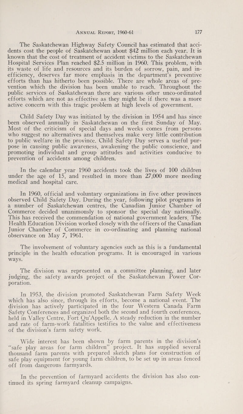 The Saskatchewan Highway Safety Council has estimated that acci¬ dents cost the people of Saskatchewan about $42 million each year. It is known that the cost of treatment of accident victims to the Saskatchewan Hospital Services Plan reached $2.5 million in 1960. This problem, with its waste of life and resources and its burden of sorrow, pain, and in¬ efficiency, deserves far more emphasis in the department’s preventive efforts than has hitherto been possible. There are whole areas of pre¬ vention which the division has been unable to reach. Throughout the public services of Saskatchewan there are various other unco-ordinated efforts which are not as effective as they might be if there was a more active concern with this tragic problem at high levels of government. Child Safety Day was initiated by the division in 1954 and has since been observed annually in Saskatchewan on the first Sunday of May. Most of the criticism of special days and weeks comes from persons who suggest no alternatives and themselves make very little contribution to public welfare in the province. Child Safety Day serves a useful pur¬ pose in causing public awareness, awakening the public conscience, and promoting individual and group attitudes and activities conducive to prevention of accidents among children. In the calendar year 1960 accidents took the lives of 100 children under the age of 15, and resulted in more than 27,000 more needing medical and hospital care. In 1960, official and voluntary organizations in five other provinces observed Child Safety Day. During the year, following pilot programs in a number of Saskatchewan centres, the Canadian Junior Chamber of Commerce decided unanimously to sponsor the special day nationally. This has received the commendation of national government leaders. The Health Education Division worked closely with the officers of the Canadian Junior Chamber of Commerce in co-ordinating and planning national observance on May 7, 1961. The involvement of voluntary agencies such as this is a fundamental principle in the health education programs. It is encouraged in various ways. The division was represented on a committee planning, and later judging, the safety awards project of the Saskatchewan Power Cor¬ poration. In 1953, the division promoted Saskatchewan Farm Safety Week which has also since, through its efforts, become a national event. The division has actively participated in the four Western Canada Farm Safety Conferences and organized both the second and fourth conferences, held in Valley Centre, Fort Ou’Appelle. A steady reduction in the number and rate of farm-work fatalities testifies to the value and effectiveness of the division’s farm safety work. Wide interest has been shown by farm parents in the division’s “safe play areas for farm children” project. It has supplied several thousand farm parents with prepared sketch plans for construction of safe play equipment for young farm children, to be set up in areas fenced off from dangerous farmyards. In the prevention of farmyard accidents the division has also con¬ tinued its spring farmyard cleanup campaigns.