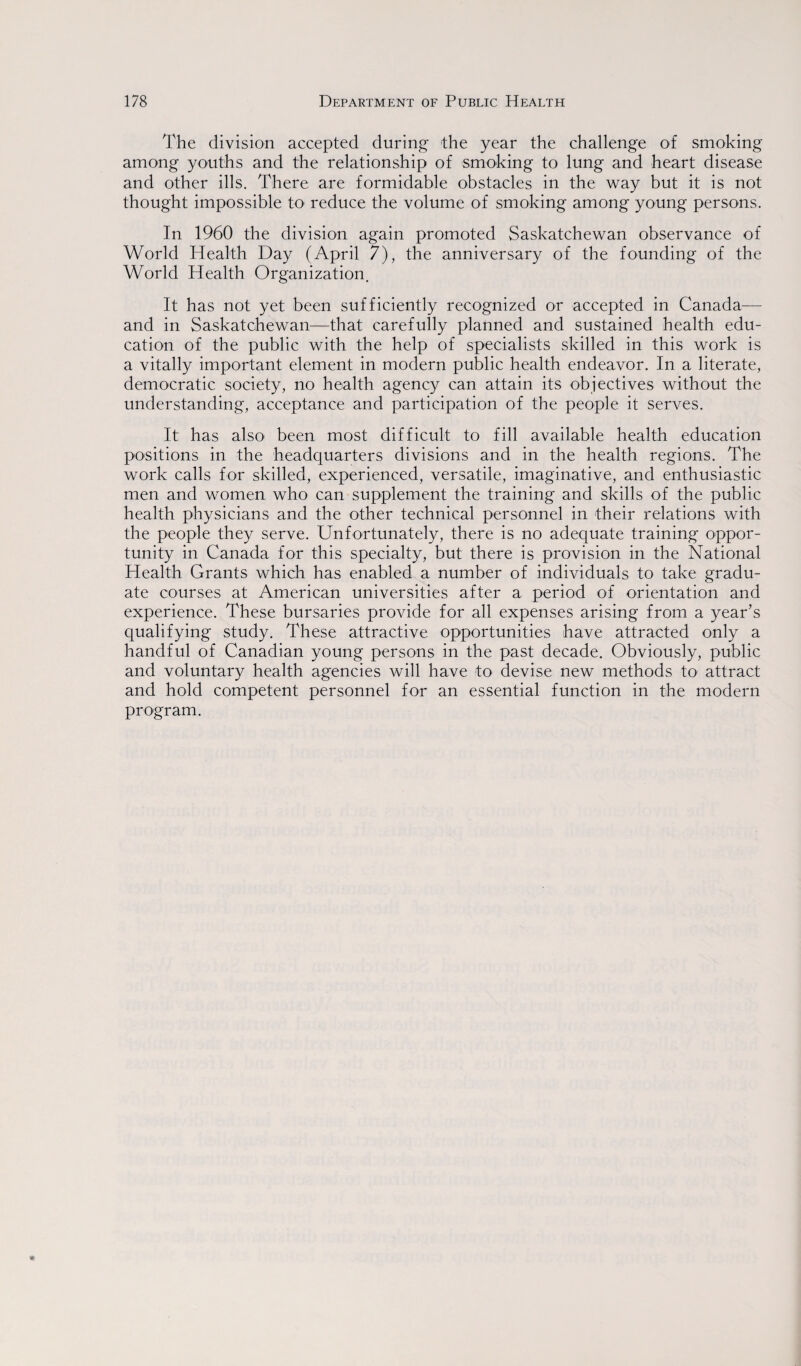 The division accepted during the year the challenge of smoking among youths and the relationship of smoking to lung and heart disease and other ills. There are formidable obstacles in the way but it is not thought impossible to reduce the volume of smoking among young persons. In 1960 the division again promoted Saskatchewan observance of World Health Day (April 7), the anniversary of the founding of the World Health Organization. It has not yet been sufficiently recognized or accepted in Canada— and in Saskatchewan—that carefully planned and sustained health edu¬ cation of the public with the help of specialists skilled in this work is a vitally important element in modern public health endeavor. In a literate, democratic society, no health agency can attain its objectives without the understanding, acceptance and participation of the people it serves. It has also been most difficult to fill available health education positions in the headquarters divisions and in the health regions. The work calls for skilled, experienced, versatile, imaginative, and enthusiastic men and women who can supplement the training and skills of the public health physicians and the other technical personnel in their relations with the people they serve. Unfortunately, there is no adequate training oppor¬ tunity in Canada for this specialty, but there is provision in the National Health Grants which has enabled a number of individuals to take gradu¬ ate courses at American universities after a period of orientation and experience. These bursaries provide for all expenses arising from a year’s qualifying study. These attractive opportunities have attracted only a handful of Canadian young persons in the past decade. Obviously, public and voluntary health agencies will have to devise new methods to attract and hold competent personnel for an essential function in the modern program.