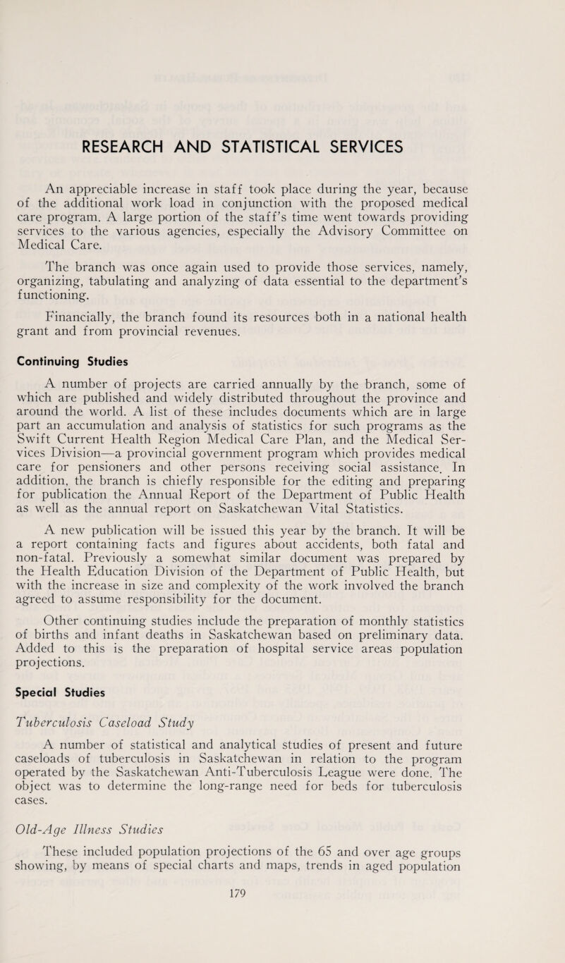 RESEARCH AND STATISTICAL SERVICES An appreciable increase in staff took place during the year, because of the additional work load in conjunction with the proposed medical care program. A large portion of the staff’s time went towards providing services to the various agencies, especially the Advisory Committee on Medical Care. The branch was once again used to provide those services, namely, organizing, tabulating and analyzing of data essential to the department’s functioning. Financially, the branch found its resources both in a national health grant and from provincial revenues. Continuing Studies A number of projects are carried annually by the branch, some of which are published and widely distributed throughout the province and around the world. A list of these includes documents which are in large part an accumulation and analysis of statistics for such programs as the Swift Current Health Region Medical Care Plan, and the Medical Ser¬ vices Division—a provincial government program which provides medical care for pensioners and other persons receiving social assistance. In addition, the branch is chiefly responsible for the editing and preparing for publication the Annual Report of the Department of Public Health as well as the annual report on Saskatchewan Vital Statistics. A new publication will be issued this year by the branch. It will be a report containing facts and figures about accidents, both fatal and non-fatal. Previously a somewhat similar document was prepared by the Health Education Division of the Department of Public Health, but with the increase in size and complexity of the work involved the branch agreed to assume responsibility for the document. Other continuing studies include the preparation of monthly statistics of births and infant deaths in Saskatchewan based on preliminary data. Added to this is the preparation of hospital service areas population projections. Special Studies 7'uberculosis Caseload Study A number of statistical and analytical studies of present and future caseloads of tuberculosis in Saskatchewan in relation to the program operated by the Saskatchewan Anti-Tuberculosis League were done. The object was to determine the long-range need for beds for tuberculosis cases. Old-Age Illness Studies These included population projections of the 65 and over age groups showing, by means of special charts and maps, trends in aged population