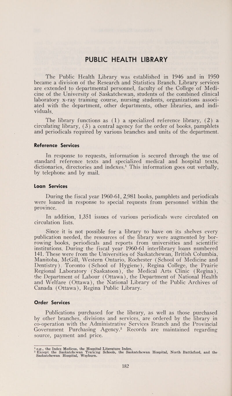 PUBLIC HEALTH LIBRARY The Public Health Library was established in 1946 and in 1950 became a division of the Research and Statistics Branch. Library services are extended to departmental personnel, faculty of the College of Medi¬ cine of the University of Saskatchewan, students of the combined clinical laboratory x-ray training course, nursing students, organizations associ¬ ated with the department, other departments, other libraries, and indi¬ viduals. The library functions as (1) a specialized reference library, (2) a circulating library, (3) a central agency for the order of books, pamphlets and periodicals required by various branches and units of the department. Reference Services In response to requests, information is secured through the use of standard reference texts and specialized medical and hospital texts, dictionaries, directories and indexes.1 This information goes out verbally, by telephone and by mail. Loan Services During the fiscal year 1960-61, 2,981 books, pamphlets and periodicals were loaned in response to special requests from personnel within the province. In addition, 1,351 issues of various periodicals were circulated on circulation lists. Since it is not possible for a library to have on its shelves every publication needed, the resources of the library were augmented by bor¬ rowing books, periodicals and reports from universities and scientific institutions. During the fiscal year 1960-61 interlibrary loans numbered 141. These were from the Universities of Saskatchewan, British Columbia, Manitoba, McGill, Western Ontario1, Rochester (School of Medicine and Dentistry). Toronto (School of Hygiene), Regina College, the Prairie Regional Laboratory (Saskatoon), the Medical Arts Clinic (Regina), the Department of Labour (Ottawa), the Department of National Health and Welfare (Ottawa), the National Library of the Public Archives of Canada (Ottawa), Regina Public Library. Order Services Publications purchased for the library, as well as those purchased by other branches, divisions and services, are ordered by the library in co-operation with the Administrative Services Branch and the Provincial Government Purchasing Agency.2 Records are maintained regarding source, payment and price. 1 e.g., the Index Medicus, the Hospital Literature Index. 2 Except the Saskatchewan Training Schools, the Saskatchewan Hospital, North Battleford, and the Saskatchewan Hospital, Weyburn.