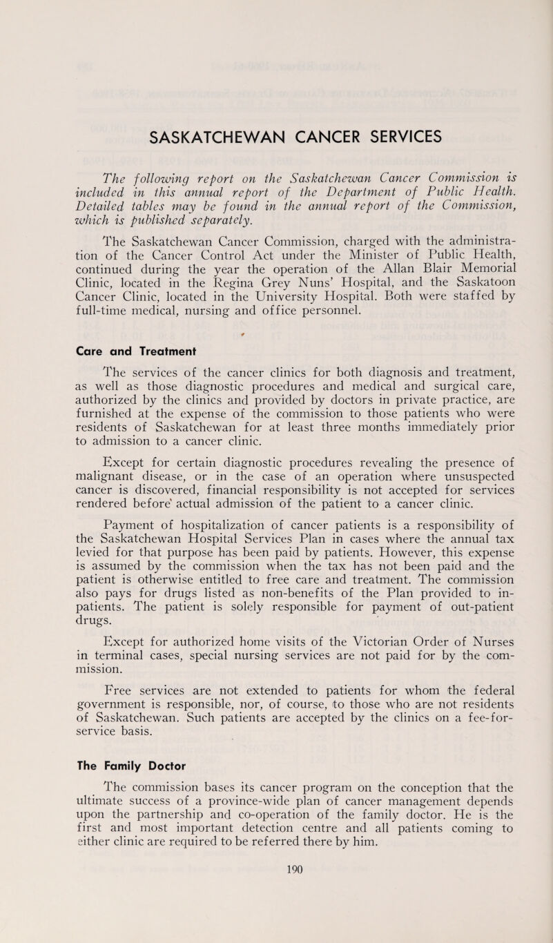 SASKATCHEWAN CANCER SERVICES The following report on the Saskatchewan Cancer Commission is included in this annual report of the Department of Public Health. Detailed tables may be found in the annual report of the Commission, which is published separately. The Saskatchewan Cancer Commission, charged with the administra¬ tion of the Cancer Control Act under the Minister of Public Health, continued during the year the operation of the Allan Blair Memorial Clinic, located in the Regina Grey Nuns’ Hospital, and the Saskatoon Cancer Clinic, located in the University Hospital. Both were staffed by full-time medical, nursing and office personnel. Care and Treatment The services of the cancer clinics for both diagnosis and treatment, as well as those diagnostic procedures and medical and surgical care, authorized by the clinics and provided by doctors in private practice, are furnished at the expense of the commission to those patients who were residents of Saskatchewan for at least three months immediately prior to admission to a cancer clinic. Except for certain diagnostic procedures revealing the presence of malignant disease, or in the case of an operation where unsuspected cancer is discovered, financial responsibility is not accepted for services rendered before actual admission of the patient to a cancer clinic. Payment of hospitalization of cancer patients is a responsibility of the Saskatchewan Hospital Services Plan in cases where the annual tax levied for that purpose has been paid by patients. However, this expense is assumed by the commission when the tax has not been paid and the patient is otherwise entitled to free care and treatment. The commission also pays for drugs listed as non-benefits of the Plan provided to in¬ patients. The patient is solely responsible for payment of out-patient drugs. Except for authorized home visits of the Victorian Order of Nurses in terminal cases, special nursing services are not paid for by the com¬ mission. Free services are not extended to patients for whom the federal government is responsible, nor, of course, to those who are not residents of Saskatchewan. Such patients are accepted by the clinics on a fee-for- service basis. The Family Doctor The commission bases its cancer program on the conception that the ultimate success of a province-wide plan of cancer management depends upon the partnership and co-operation of the family doctor. He is the first and most important detection centre and all patients coming to either clinic are required to be referred there by him.