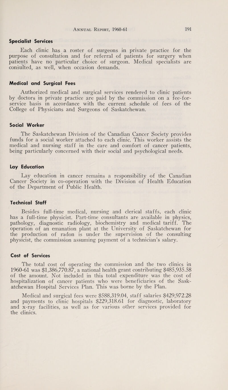 Specialist Services Each clinic has a roster of surgeons in private practice for the purpose of consultation and for referral of patients for surgery when patients have no particular choice of surgeon. Medical specialists are consulted, as well, when occasion demands. Medical and Surgical Fees Authorized medical and surgical services rendered to clinic patients by doctors in private practice are paid by the commission on a fee-for- service basis in accordance with the current schedule of fees of the College of Physicians and Surgeons of Saskatchewan. Social Worker The Saskatchewan Division of the Canadian Cancer Society provides funds for a social worker attached to each clinic. This worker assists the medical and nursing staff in the care and comfort of cancer patients, being particularly concerned with their social and psychological needs. Lay Education Eay education in cancer remains a responsibility of the Canadian Cancer Society in co-operation with the Division of Health Education of the Department of Public Health. Technical Staff Besides full-time medical, nursing and clerical staffs, each clinic has a full-time physicist. Part-time consultants are available in physics, pathology, diagnostic radiology, biochemistry and medical tariff. The operation of an emanation plant at the University of Saskatchewan for the production of radon is under the supervision of the consulting physicist, the commission assuming payment of a technician’s salary. Cost of Services The total cost of operating the commission and the two clinics in 1960-61 was $1,386,770.87, a national health grant contributing $485,935.58 of the amount. Not included in this total expenditure was the cost of hospitalization of cancer patients who were beneficiaries of the Sask¬ atchewan Hospital Services Plan. This was borne by the Plan. Medical and surgical fees were $588,319.04, staff salaries $429,972.28 and payments to clinic hospitals $229,318.61 for diagnostic, laboratory and x-ray facilities, as well as for various other services provided for the clinics.